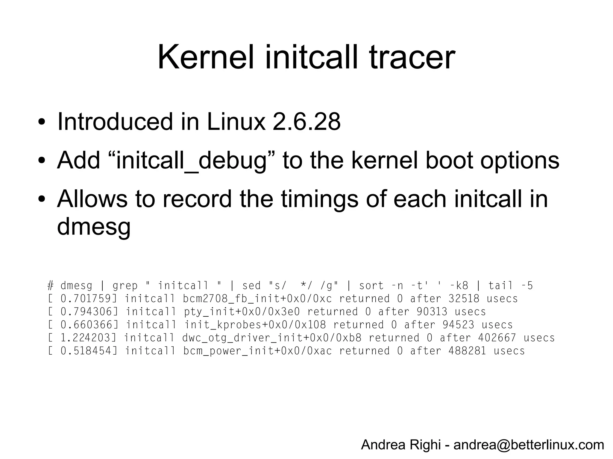 Andrea Righi - andrea@betterlinux.com
Measure boot-time functionality
(kernel)
● CONFIG_PRINTK_TIME
● Configure it in “Kernel hacking” section
● Adds timing informations to kernel messages
(dmesg)
# dmesg
...
[ 0.022030] initcall bcm_mbox_init+0x0/0x38 returned 0 after 0 usecs
[ 0.022054] calling bcm_power_init+0x0/0xa4 @ 1
[ 0.022065] bcm_power: Broadcom power driver
[ 0.022080] bcm_power_open() -> 0
[ 0.022090] bcm_power_request(0, 8)
[ 0.522766] bcm_mailbox_read -> 00000080, 0
[ 0.522783] bcm_power_request -> 0
[ 0.522812] initcall bcm_power_init+0x0/0xa4 returned 0 after 488281 usecs
 