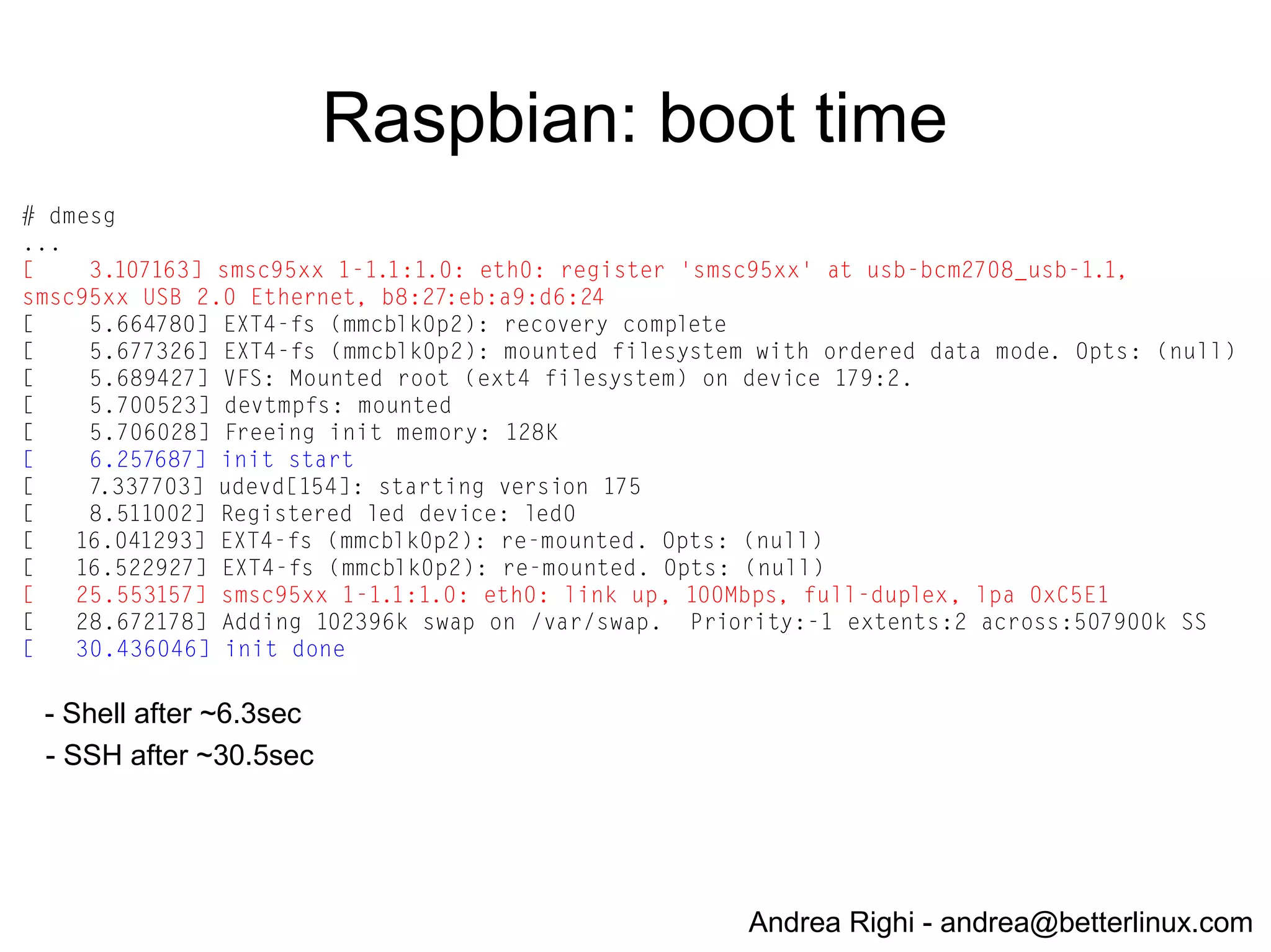 Andrea Righi - andrea@betterlinux.com
Raspbian
● http://www.raspbian.org
● General-purpose distro based on Debian
● Optimized for the Raspberry Pi
● compilation settings adjusted to produce hard-float
code
● 2013-05-25-wheezy-raspbian.img
 
