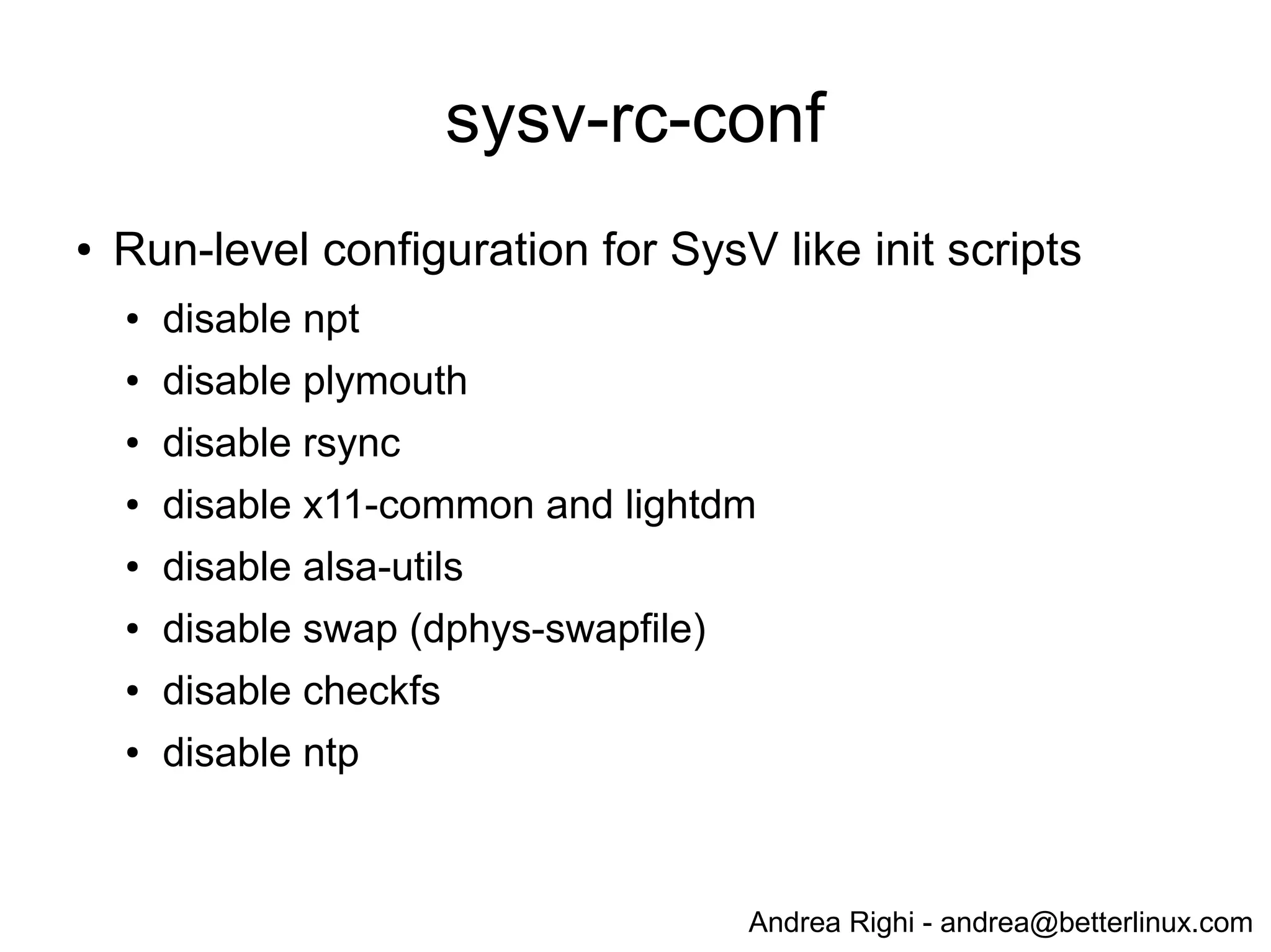Andrea Righi - andrea@betterlinux.com
Raspbian: boot time
# dmesg
...
[ 3.107163] smsc95xx 1-1.1:1.0: eth0: register 'smsc95xx' at usb-bcm2708_usb-1.1,
smsc95xx USB 2.0 Ethernet, b8:27:eb:a9:d6:24
[ 5.664780] EXT4-fs (mmcblk0p2): recovery complete
[ 5.677326] EXT4-fs (mmcblk0p2): mounted filesystem with ordered data mode. Opts: (null)
[ 5.689427] VFS: Mounted root (ext4 filesystem) on device 179:2.
[ 5.700523] devtmpfs: mounted
[ 5.706028] Freeing init memory: 128K
[ 6.257687] init start
[ 7.337703] udevd[154]: starting version 175
[ 8.511002] Registered led device: led0
[ 16.041293] EXT4-fs (mmcblk0p2): re-mounted. Opts: (null)
[ 16.522927] EXT4-fs (mmcblk0p2): re-mounted. Opts: (null)
[ 25.553157] smsc95xx 1-1.1:1.0: eth0: link up, 100Mbps, full-duplex, lpa 0xC5E1
[ 28.672178] Adding 102396k swap on /var/swap. Priority:-1 extents:2 across:507900k SS
[ 30.436046] init done
- Shell after ~6.3sec
- SSH after ~30.5sec
 