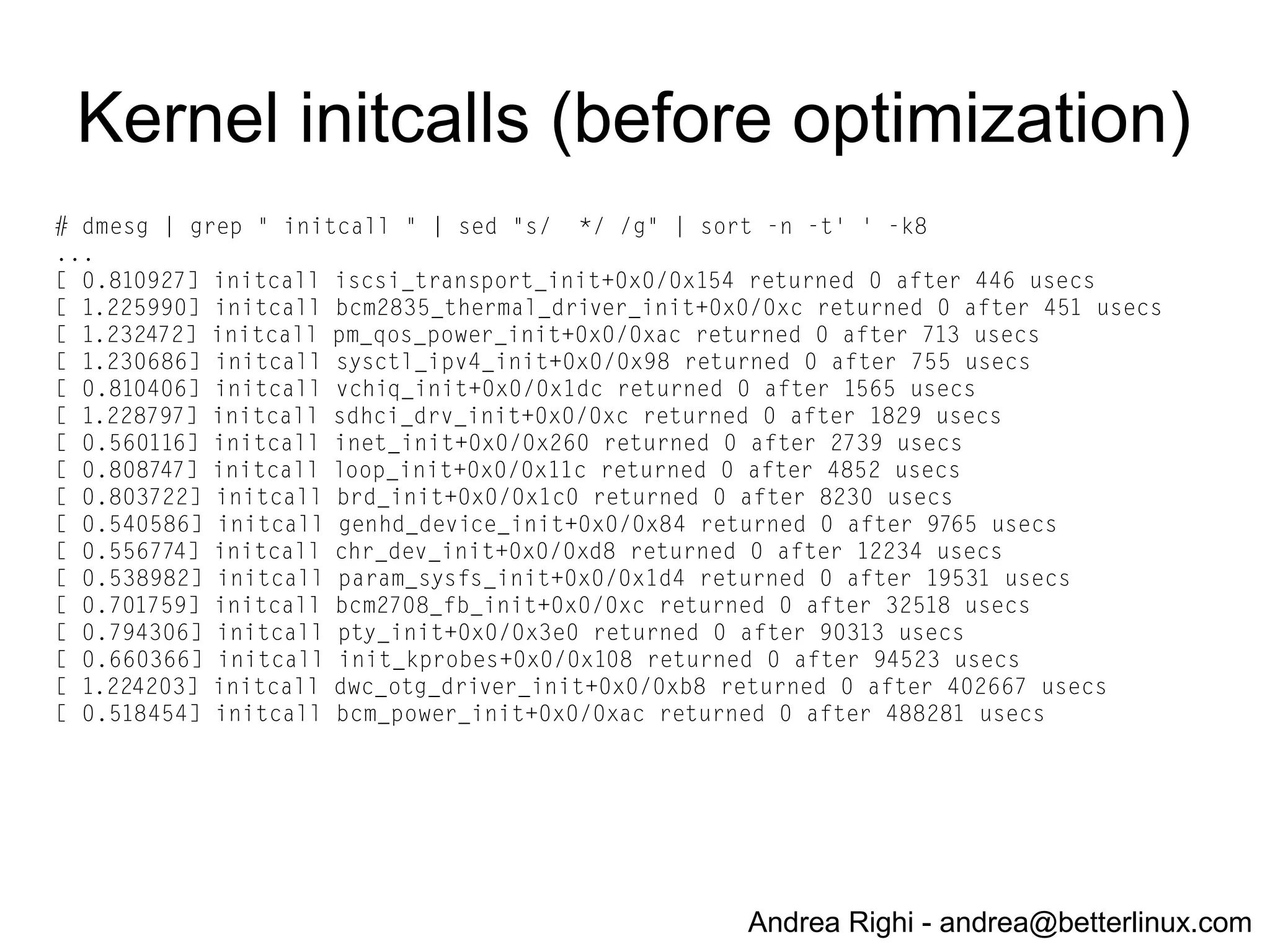Andrea Righi - andrea@betterlinux.com
Build a minimal distro from scratch:
requirements
● build toolchain (gcc, glibc, binutils)
● git://github.com/raspberrypi/tools.git
● HINT: use hard-float toolchain (arm-bcm2708hardfp-linux-
gnueabi)
● Linux (kernel)
● git://github.com/raspberrypi/linux.git
● busybox (rootfs)
● git://busybox.net/busybox.git
● dropbear (ssh server)
● https://matt.ucc.asn.au/dropbear/
 