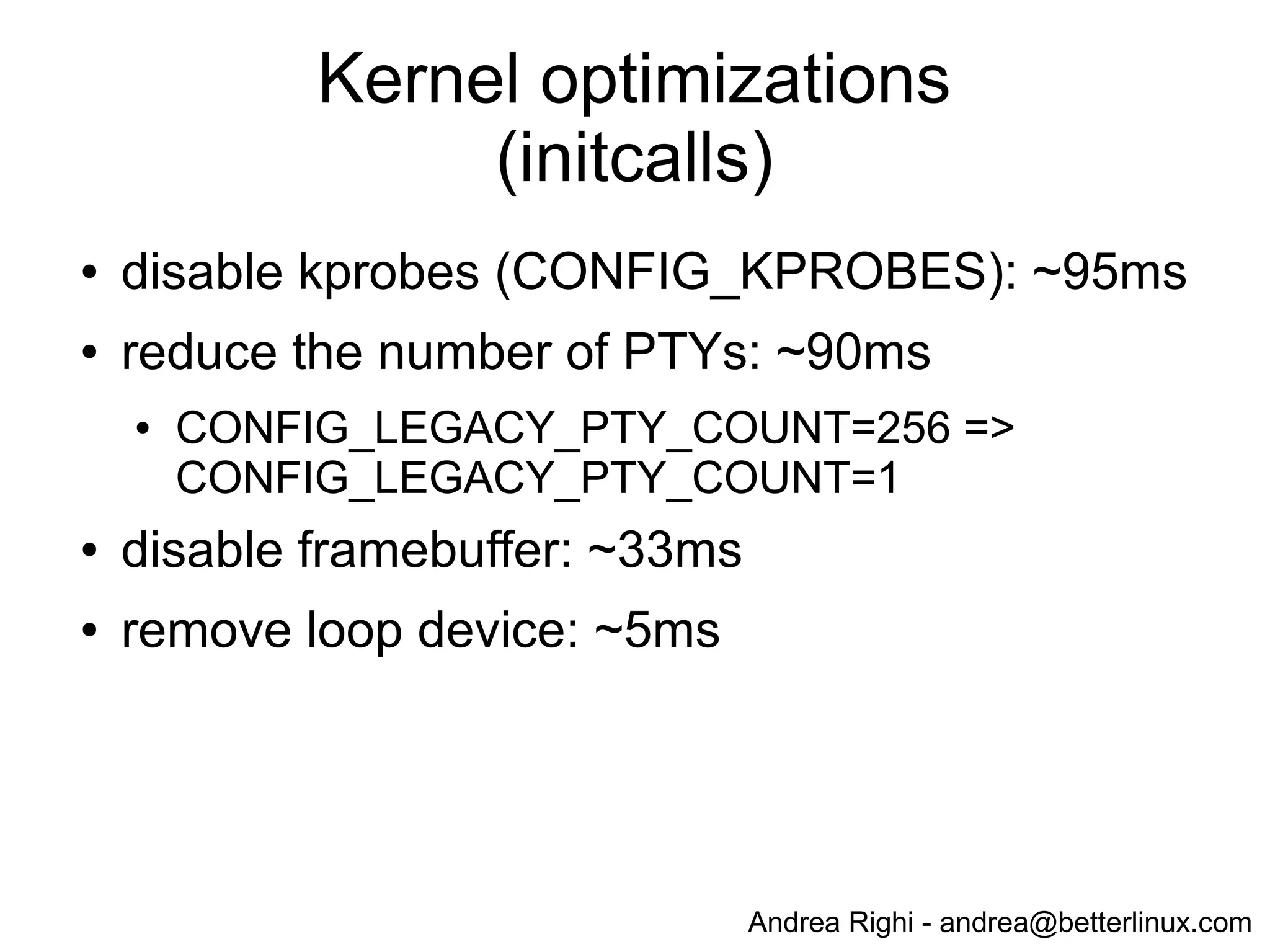 Andrea Righi - andrea@betterlinux.com
Kernel initcalls (before optimization)
# dmesg | grep " initcall " | sed "s/ */ /g" | sort -n -t' ' -k8
...
[ 0.810927] initcall iscsi_transport_init+0x0/0x154 returned 0 after 446 usecs
[ 1.225990] initcall bcm2835_thermal_driver_init+0x0/0xc returned 0 after 451 usecs
[ 1.232472] initcall pm_qos_power_init+0x0/0xac returned 0 after 713 usecs
[ 1.230686] initcall sysctl_ipv4_init+0x0/0x98 returned 0 after 755 usecs
[ 0.810406] initcall vchiq_init+0x0/0x1dc returned 0 after 1565 usecs
[ 1.228797] initcall sdhci_drv_init+0x0/0xc returned 0 after 1829 usecs
[ 0.560116] initcall inet_init+0x0/0x260 returned 0 after 2739 usecs
[ 0.808747] initcall loop_init+0x0/0x11c returned 0 after 4852 usecs
[ 0.803722] initcall brd_init+0x0/0x1c0 returned 0 after 8230 usecs
[ 0.540586] initcall genhd_device_init+0x0/0x84 returned 0 after 9765 usecs
[ 0.556774] initcall chr_dev_init+0x0/0xd8 returned 0 after 12234 usecs
[ 0.538982] initcall param_sysfs_init+0x0/0x1d4 returned 0 after 19531 usecs
[ 0.701759] initcall bcm2708_fb_init+0x0/0xc returned 0 after 32518 usecs
[ 0.794306] initcall pty_init+0x0/0x3e0 returned 0 after 90313 usecs
[ 0.660366] initcall init_kprobes+0x0/0x108 returned 0 after 94523 usecs
[ 1.224203] initcall dwc_otg_driver_init+0x0/0xb8 returned 0 after 402667 usecs
[ 0.518454] initcall bcm_power_init+0x0/0xac returned 0 after 488281 usecs
 