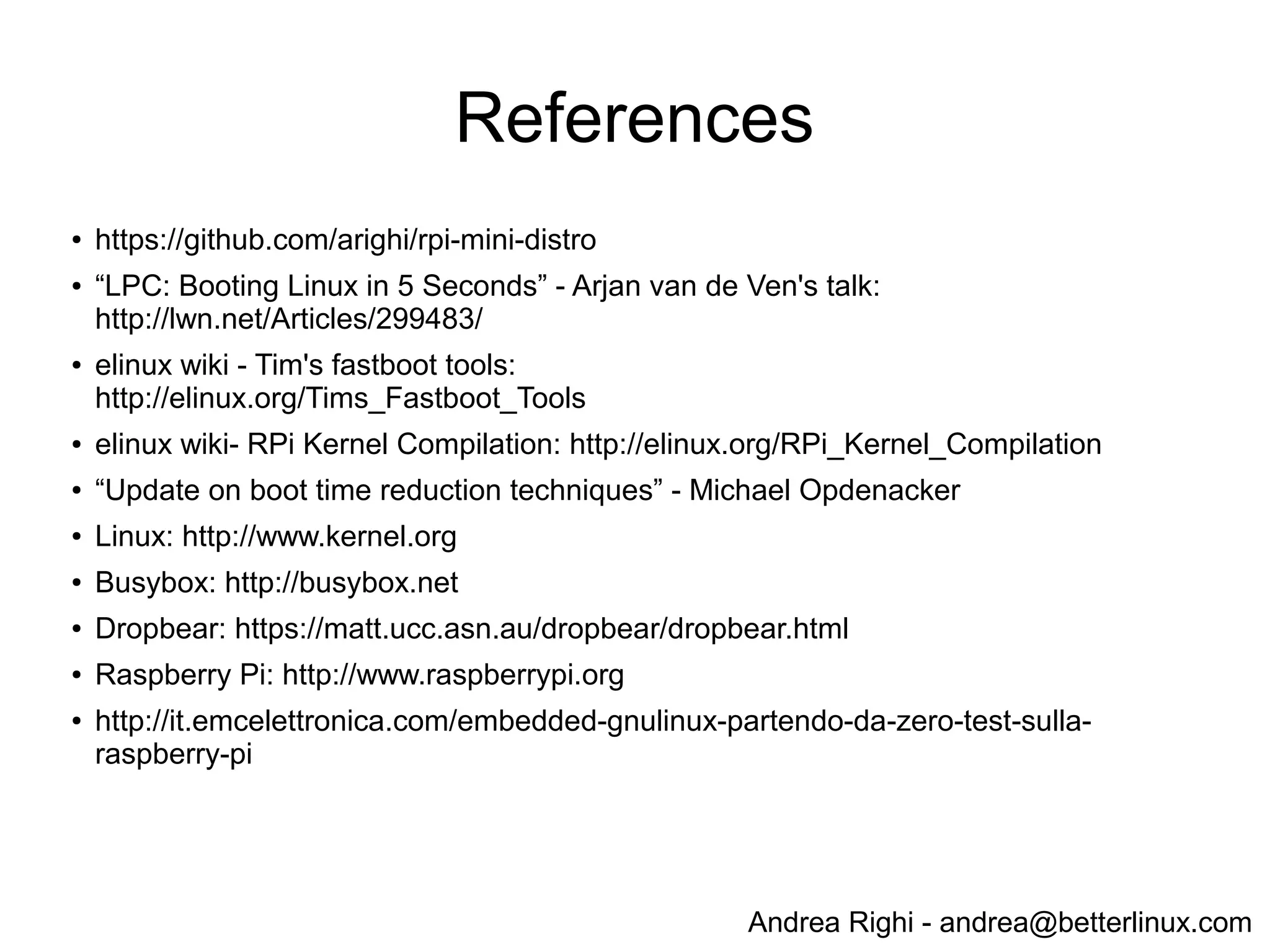 Andrea Righi - andrea@betterlinux.com
Demo: custom kernel+rootfs boot time
...
[ 1.144025] Freeing init memory: 92K
[ 1.228550] init start
[ 1.249067] waiting eth0 to come up
[ 1.345882] usb 1-1: new high-speed USB device number 2 using dwc_otg
[ 1.346059] Indeed it is in host mode hprt0 = 00001101
[ 1.556942] hub 1-1:1.0: USB hub found
[ 1.557074] hub 1-1:1.0: 3 ports detected
[ 1.836029] usb 1-1.1: new high-speed USB device number 3 using dwc_otg
[ 1.940066] smsc95xx v1.0.4
[ 1.951858] smsc95xx 1-1.1:1.0 eth0: register 'smsc95xx' at usb-bcm2708_usb-1.1, smsc95xx
USB 2.0 Ethernet, b8:27:eb:a9:d6:24
[ 2.086695] init done
[ 3.406004] smsc95xx 1-1.1:1.0 eth0: link up, 100Mbps, full-duplex, lpa 0xC5E1
- Shell after ~1.2 sec
- SSH after ~3.4 sec
 