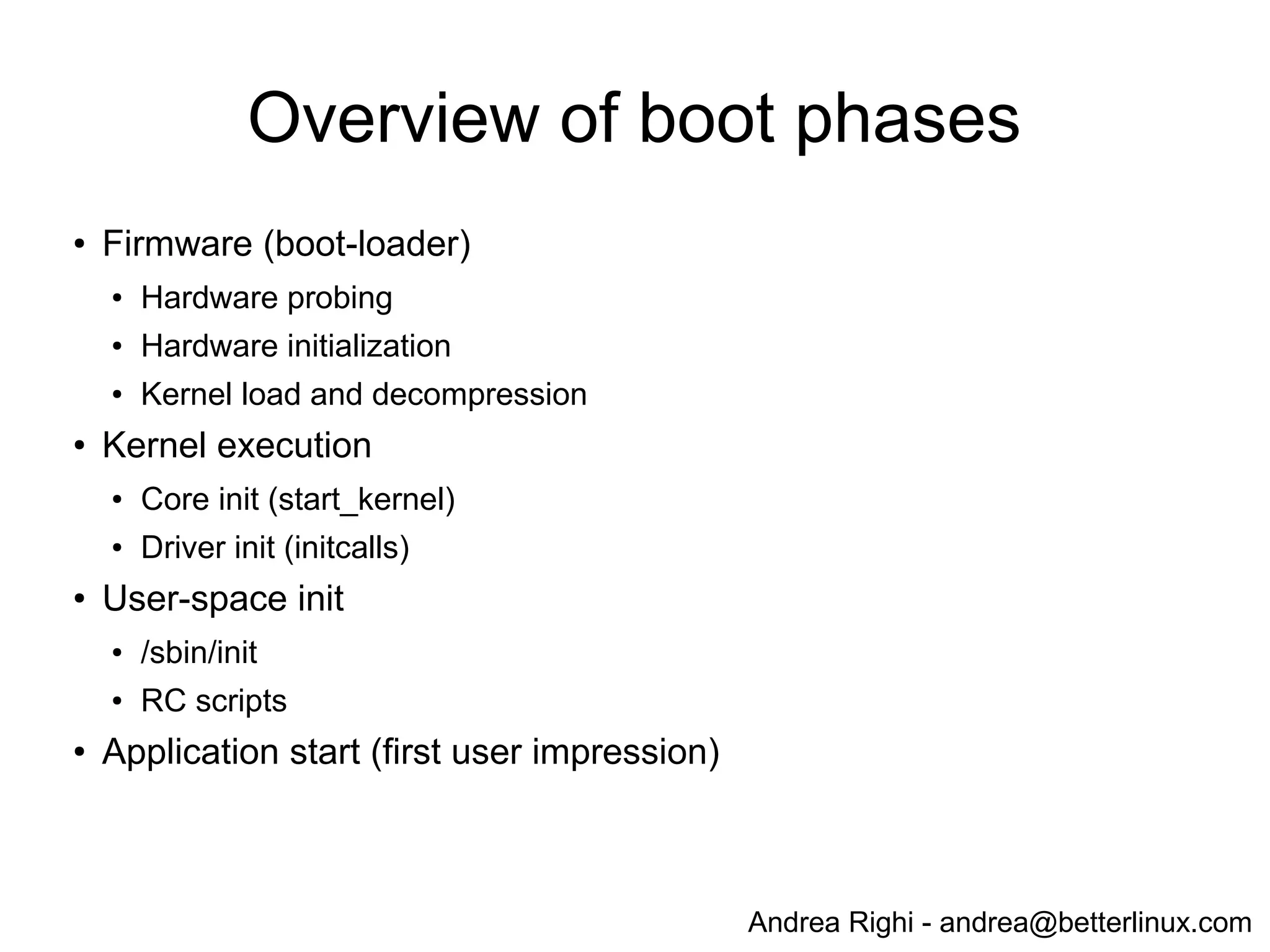 Andrea Righi - andrea@betterlinux.com
Generic concepts
● Identify boot time functionalities
● Measure boot time of each functionality
● Remove unnecessary functionalities
● Optimize required functions
● Defer loading of less-important features
(modularization - LKM)
● Re-order initialization / parallelization
● Asynchronous initialization
 
