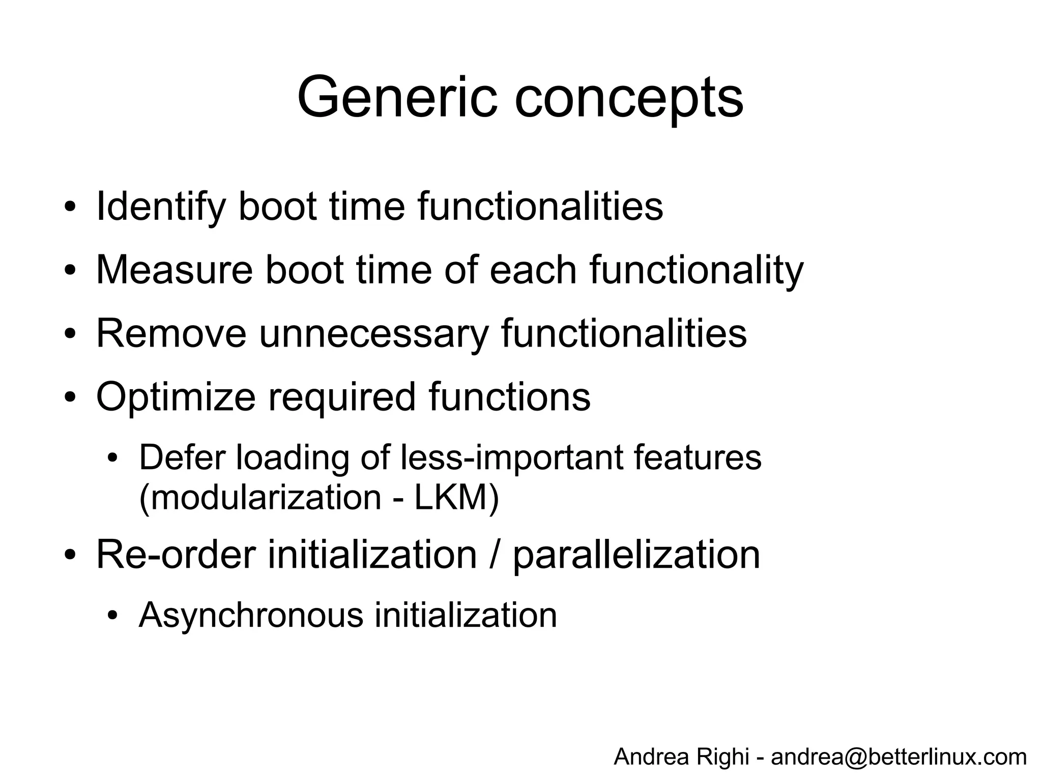 Andrea Righi - andrea@betterlinux.com
Generic concepts
● Identify boot time functionalities
● Measure boot time of each functionality
● Remove unnecessary functionalities
● Optimize required functions
● Defer loading of less-important features
(modularization - LKM)
● Re-order initialization / parallelization
● Asynchronous initialization
Premature optimization is the root of all evil.
-Donald Knuth
 