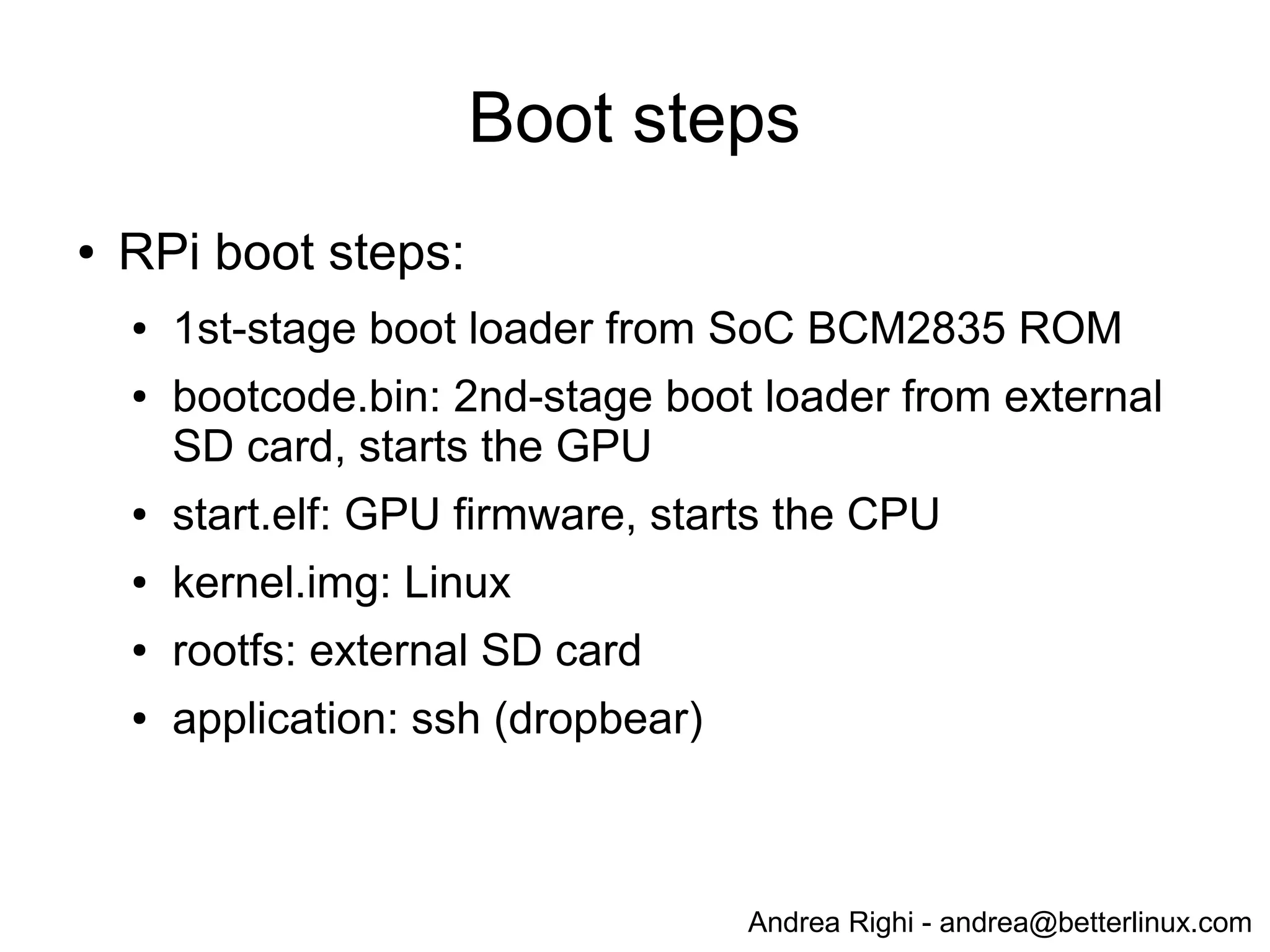 Andrea Righi - andrea@betterlinux.com
Boot steps
● RPi boot steps:
● bootcode.bin: 1st-stage boot loader from SoC
BCM2835 ROM
● bootloader.bin: 2nd-stage boot loader from external
SD card
● kernel.img: Linux
● rootfs: external SD card
● application: ssh (dropbear)
 