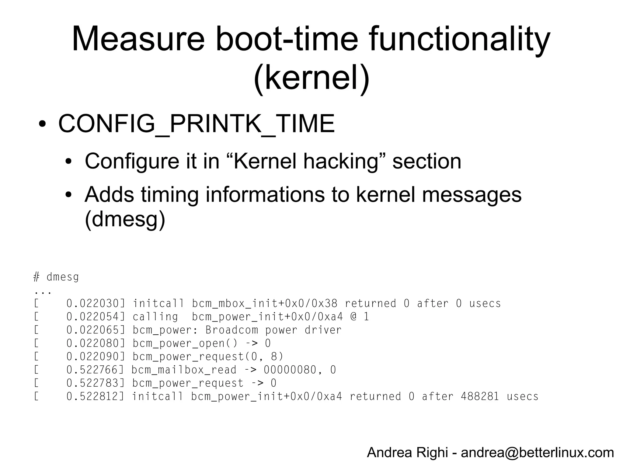 Andrea Righi - andrea@betterlinux.com
Boot steps
● Rpi boot steps:
● bootcode.bin: 1st-stage boot loader from SoC
BCM2835 ROM
● bootloader.bin: 2nd-stage boot loader from external
SD card
● kernel.img: Linux
● rootfs: external SD card
● application: ssh (dropbear)
 