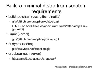 Andrea Righi - andrea@betterlinux.com
Raspbian: boot time after simple
optimizations
# dmesg
...
[ 3.132731] smsc95xx 1-1.1:1.0: eth0: register 'smsc95xx' at usb-bcm2708_usb-1.1,
smsc95xx USB 2.0 Ethernet, b8:27:eb:a9:d6:24
[ 5.730131] EXT4-fs (mmcblk0p2): recovery complete
[ 5.742783] EXT4-fs (mmcblk0p2): mounted filesystem with ordered data mode. Opts: (null)
[ 5.754881] VFS: Mounted root (ext4 filesystem) on device 179:2.
[ 5.765958] devtmpfs: mounted
[ 5.771460] Freeing init memory: 128K
[ 6.310549] init start
[ 7.389321] udevd[154]: starting version 175
[ 8.536932] calling leds_init+0x0/0x60 [led_class] @ 229
[ 8.537065] initcall leds_init+0x0/0x60 [led_class] returned 0 after 82 usecs
[ 8.543802] calling gpio_led_driver_init+0x0/0xc [leds_gpio] @ 229
[ 8.544067] Registered led device: led0
[ 8.545242] initcall gpio_led_driver_init+0x0/0xc [leds_gpio] returned 0 after 1344 usecs
[ 14.724169] EXT4-fs (mmcblk0p2): re-mounted. Opts: (null)
[ 15.202445] EXT4-fs (mmcblk0p2): re-mounted. Opts: (null)
[ 24.493346] smsc95xx 1-1.1:1.0: eth0: link up, 100Mbps, full-duplex, lpa 0xC5E1
[ 24.991030] init done
About 25 sec to login via ssh, instead of 30 sec (16% faster)
 