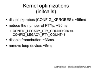 Andrea Righi - andrea@betterlinux.com
Kernel initcalls (before optimization)
# dmesg | grep " initcall " | sed "s/ */ /g" | sort -n -t' ' -k8
...
[ 0.810927] initcall iscsi_transport_init+0x0/0x154 returned 0 after 446 usecs
[ 1.225990] initcall bcm2835_thermal_driver_init+0x0/0xc returned 0 after 451 usecs
[ 1.232472] initcall pm_qos_power_init+0x0/0xac returned 0 after 713 usecs
[ 1.230686] initcall sysctl_ipv4_init+0x0/0x98 returned 0 after 755 usecs
[ 0.810406] initcall vchiq_init+0x0/0x1dc returned 0 after 1565 usecs
[ 1.228797] initcall sdhci_drv_init+0x0/0xc returned 0 after 1829 usecs
[ 0.560116] initcall inet_init+0x0/0x260 returned 0 after 2739 usecs
[ 0.808747] initcall loop_init+0x0/0x11c returned 0 after 4852 usecs
[ 0.803722] initcall brd_init+0x0/0x1c0 returned 0 after 8230 usecs
[ 0.540586] initcall genhd_device_init+0x0/0x84 returned 0 after 9765 usecs
[ 0.556774] initcall chr_dev_init+0x0/0xd8 returned 0 after 12234 usecs
[ 0.538982] initcall param_sysfs_init+0x0/0x1d4 returned 0 after 19531 usecs
[ 0.701759] initcall bcm2708_fb_init+0x0/0xc returned 0 after 32518 usecs
[ 0.794306] initcall pty_init+0x0/0x3e0 returned 0 after 90313 usecs
[ 0.660366] initcall init_kprobes+0x0/0x108 returned 0 after 94523 usecs
[ 1.224203] initcall dwc_otg_driver_init+0x0/0xb8 returned 0 after 402667 usecs
[ 0.518454] initcall bcm_power_init+0x0/0xac returned 0 after 488281 usecs
 