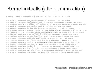Andrea Righi - andrea@betterlinux.com
Kernel optimizations
(initcalls)
● disable kprobes (CONFIG_KPROBES): ~95ms
● reduce the number of PTYs: ~90ms
● CONFIG_LEGACY_PTY_COUNT=256 =>
CONFIG_LEGACY_PTY_COUNT=1
● disable framebuffer: ~33ms
● remove loop device: ~5ms
 