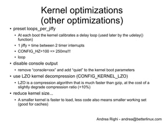 Andrea Righi - andrea@betterlinux.com
Kernel initcalls (after optimization)
# dmesg | grep " initcall " | sed "s/ */ /g" | sort -n -t' ' -k8
...
[ 0.570870] initcall tun_init+0x0/0x8c returned 0 after 259 usecs
[ 0.568035] initcall des_generic_mod_init+0x0/0x10 returned 0 after 341 usecs
[ 0.975476] initcall bcm2835_cpufreq_module_init+0x0/0xc returned 0 after 358 usecs
[ 0.569678] initcall pty_init+0x0/0x194 returned 0 after 375 usecs
[ 0.561542] initcall vc_mem_init+0x0/0x1b4 returned 0 after 393 usecs
[ 0.974729] initcall bcm2835_thermal_driver_init+0x0/0xc returned 0 after 393 usecs
[ 1.018751] initcall deferred_probe_initcall+0x0/0x6c returned 0 after 395 usecs
[ 0.561078] initcall bcm2708_gpio_init+0x0/0xc returned 0 after 405 usecs
[ 1.018028] initcall pm_qos_power_init+0x0/0x60 returned 0 after 506 usecs
[ 0.559402] initcall inet_init+0x0/0x260 returned 0 after 1540 usecs
[ 1.021006] initcall net_secret_init+0x0/0x1c returned 0 after 2145 usecs
[ 1.024343] initcall initialize_hashrnd+0x0/0x1c returned 0 after 3052 usecs
[ 0.557293] initcall chr_dev_init+0x0/0xd8 returned 0 after 10978 usecs
[ 0.541305] initcall param_sysfs_init+0x0/0x19c returned 0 after 19531 usecs
[ 1.016084] initcall sdhci_drv_init+0x0/0xc returned 0 after 39250 usecs
[ 0.973739] initcall dwc_otg_driver_init+0x0/0xc4 returned 0 after 392536 usecs
[ 0.522812] initcall bcm_power_init+0x0/0xa4 returned 0 after 488281 usecs
 