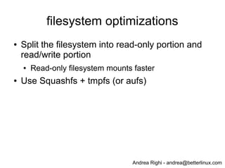Andrea Righi - andrea@betterlinux.com
rootfs
● Generated using busybox and dropbear
● Hints about busybox (reduce fork()s):
● CONFIG_FEATURE_SH_STANDALONE: use applets instead of fork/exec/wait
external binaries
● CONFIG_FEATURE_SH_NOFORK: call <applet>_main() directly without
spawning another task
● Build everything with -Os
● Use mklibs to strip system libraries (rootfs is mounted to /mnt)
● mklibs -v -D -d lib2 -L /mnt/lib --ldlib lib/ld-linux.so.3 --target=arm-bcm2708-
linux-gnueabi /mnt/bin/* /mnt/sbin/* /mnt/usr/sbin/* /mnt/usr/bin/*; rm -rf lib; mv
lib2 lib
● After all these stops total rootfs size is ~3.2MB
 
