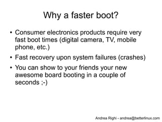 Andrea Righi - andrea@betterlinux.com
Overview of boot phases
●
Firmware (boot-loader)
● Hardware probing
● Hardware initialization
● Kernel load and decompression
●
Kernel execution
● Core init (start_kernel)
● Driver init (initcalls)
●
User-space init
● /sbin/init
● RC scripts
●
Application start (first user impression)
 