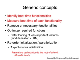 Andrea Righi - andrea@betterlinux.com
Optimization
● Remove features
● The fastest code is the code you don't run!
● Defer loading of less important features
● Modularization (LKM)
● Parallelization
● async initialization (kernel/async.c)
● Reduce probing delays
● Filesystem tricks
 