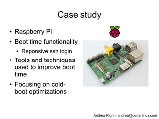 Andrea Righi - andrea@betterlinux.com
Case study
● Raspberry Pi
● Boot time functionality
● Reponsive ssh login
● Tools and techniques
used to improve boot
time
● Focusing on cold-
boot optimizations
 