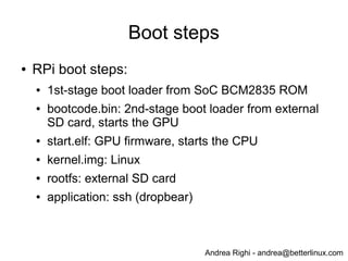 Andrea Righi - andrea@betterlinux.com
Boot steps
● RPi boot steps:
● bootcode.bin: 1st-stage boot loader from SoC
BCM2835 ROM
● bootloader.bin: 2nd-stage boot loader from external
SD card
● kernel.img: Linux
● rootfs: external SD card
● application: ssh (dropbear)
 
