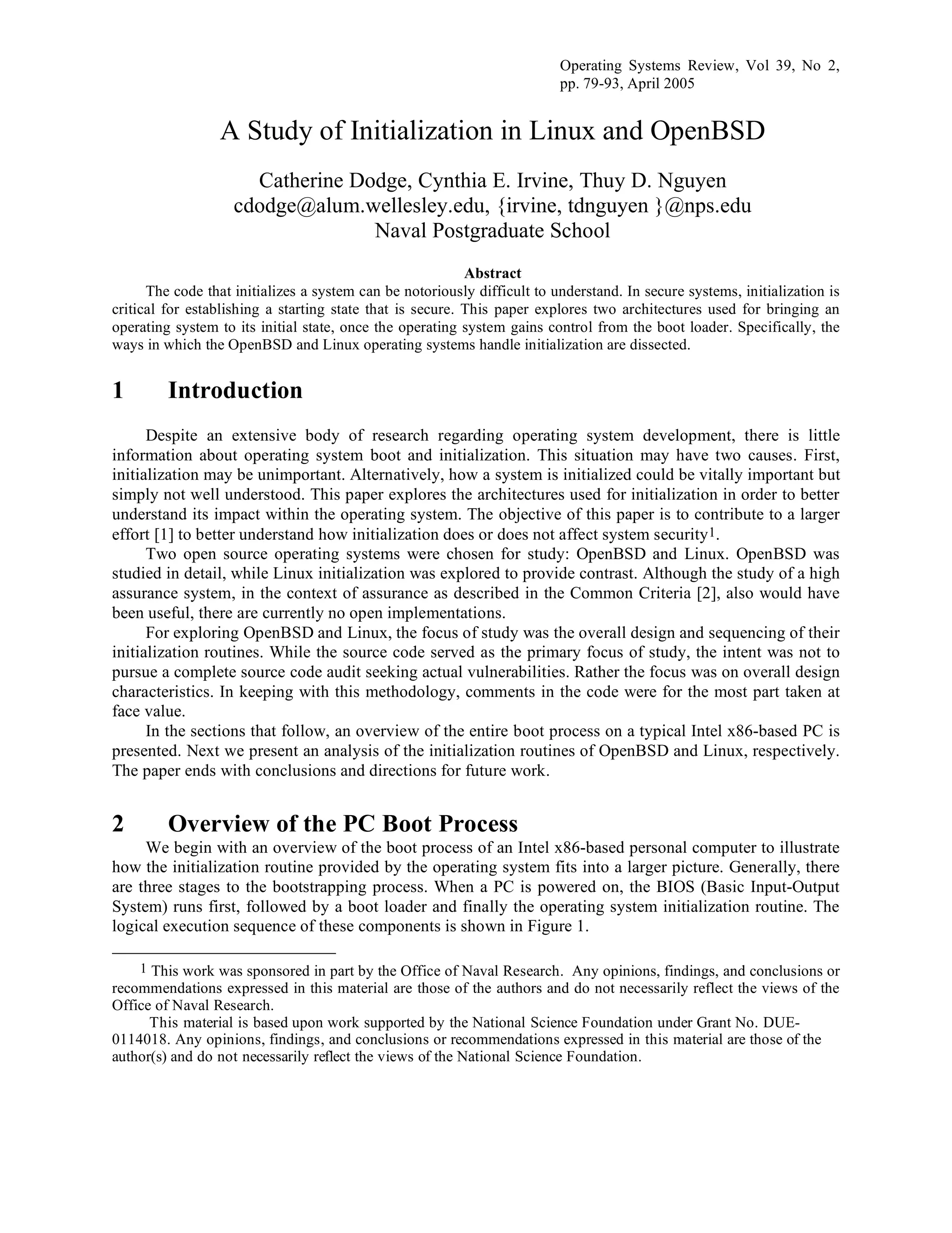 Operating Systems Review, Vol 39, No 2,
pp. 79-93, April 2005
A Study of Initialization in Linux and OpenBSD
Catherine Dodge, Cynthia E. Irvine, Thuy D. Nguyen
cdodge@alum.wellesley.edu, {irvine, tdnguyen }@nps.edu
Naval Postgraduate School
Abstract
The code that initializes a system can be notoriously difficult to understand. In secure systems, initialization is
critical for establishing a starting state that is secure. This paper explores two architectures used for bringing an
operating system to its initial state, once the operating system gains control from the boot loader. Specifically, the
ways in which the OpenBSD and Linux operating systems handle initialization are dissected.
1 Introduction
Despite an extensive body of research regarding operating system development, there is little
information about operating system boot and initialization. This situation may have two causes. First,
initialization may be unimportant. Alternatively, how a system is initialized could be vitally important but
simply not well understood. This paper explores the architectures used for initialization in order to better
understand its impact within the operating system. The objective of this paper is to contribute to a larger
effort [1] to better understand how initialization does or does not affect system security1.
Two open source operating systems were chosen for study: OpenBSD and Linux. OpenBSD was
studied in detail, while Linux initialization was explored to provide contrast. Although the study of a high
assurance system, in the context of assurance as described in the Common Criteria [2], also would have
been useful, there are currently no open implementations.
For exploring OpenBSD and Linux, the focus of study was the overall design and sequencing of their
initialization routines. While the source code served as the primary focus of study, the intent was not to
pursue a complete source code audit seeking actual vulnerabilities. Rather the focus was on overall design
characteristics. In keeping with this methodology, comments in the code were for the most part taken at
face value.
In the sections that follow, an overview of the entire boot process on a typical Intel x86-based PC is
presented. Next we present an analysis of the initialization routines of OpenBSD and Linux, respectively.
The paper ends with conclusions and directions for future work.
2 Overview of the PC Boot Process
We begin with an overview of the boot process of an Intel x86-based personal computer to illustrate
how the initialization routine provided by the operating system fits into a larger picture. Generally, there
are three stages to the bootstrapping process. When a PC is powered on, the BIOS (Basic Input-Output
System) runs first, followed by a boot loader and finally the operating system initialization routine. The
logical execution sequence of these components is shown in Figure 1.
1 This work was sponsored in part by the Office of Naval Research. Any opinions, findings, and conclusions or
recommendations expressed in this material are those of the authors and do not necessarily reflect the views of the
Office of Naval Research.
This material is based upon work supported by the National Science Foundation under Grant No. DUE-
0114018. Any opinions, findings, and conclusions or recommendations expressed in this material are those of the
author(s) and do not necessarily reflect the views of the National Science Foundation.
 