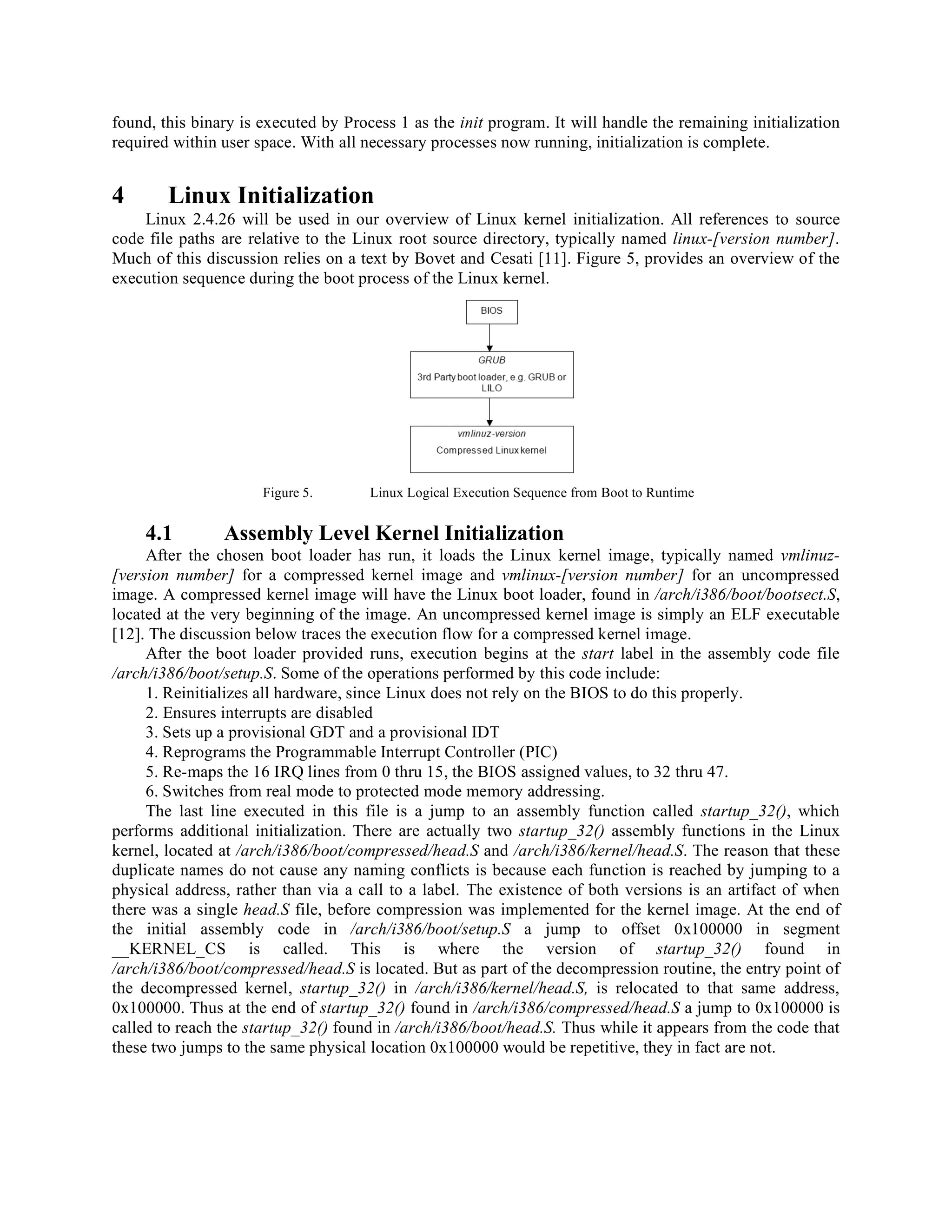 found, this binary is executed by Process 1 as the init program. It will handle the remaining initialization
required within user space. With all necessary processes now running, initialization is complete.
4 Linux Initialization
Linux 2.4.26 will be used in our overview of Linux kernel initialization. All references to source
code file paths are relative to the Linux root source directory, typically named linux-[version number].
Much of this discussion relies on a text by Bovet and Cesati [11]. Figure 5, provides an overview of the
execution sequence during the boot process of the Linux kernel.
Figure 5. Linux Logical Execution Sequence from Boot to Runtime
4.1 Assembly Level Kernel Initialization
After the chosen boot loader has run, it loads the Linux kernel image, typically named vmlinuz-
[version number] for a compressed kernel image and vmlinux-[version number] for an uncompressed
image. A compressed kernel image will have the Linux boot loader, found in /arch/i386/boot/bootsect.S,
located at the very beginning of the image. An uncompressed kernel image is simply an ELF executable
[12]. The discussion below traces the execution flow for a compressed kernel image.
After the boot loader provided runs, execution begins at the start label in the assembly code file
/arch/i386/boot/setup.S. Some of the operations performed by this code include:
1. Reinitializes all hardware, since Linux does not rely on the BIOS to do this properly.
2. Ensures interrupts are disabled
3. Sets up a provisional GDT and a provisional IDT
4. Reprograms the Programmable Interrupt Controller (PIC)
5. Re-maps the 16 IRQ lines from 0 thru 15, the BIOS assigned values, to 32 thru 47.
6. Switches from real mode to protected mode memory addressing.
The last line executed in this file is a jump to an assembly function called startup_32(), which
performs additional initialization. There are actually two startup_32() assembly functions in the Linux
kernel, located at /arch/i386/boot/compressed/head.S and /arch/i386/kernel/head.S. The reason that these
duplicate names do not cause any naming conflicts is because each function is reached by jumping to a
physical address, rather than via a call to a label. The existence of both versions is an artifact of when
there was a single head.S file, before compression was implemented for the kernel image. At the end of
the initial assembly code in /arch/i386/boot/setup.S a jump to offset 0x100000 in segment
__KERNEL_CS is called. This is where the version of startup_32() found in
/arch/i386/boot/compressed/head.S is located. But as part of the decompression routine, the entry point of
the decompressed kernel, startup_32() in /arch/i386/kernel/head.S, is relocated to that same address,
0x100000. Thus at the end of startup_32() found in /arch/i386/compressed/head.S a jump to 0x100000 is
called to reach the startup_32() found in /arch/i386/boot/head.S. Thus while it appears from the code that
these two jumps to the same physical location 0x100000 would be repetitive, they in fact are not.
 
