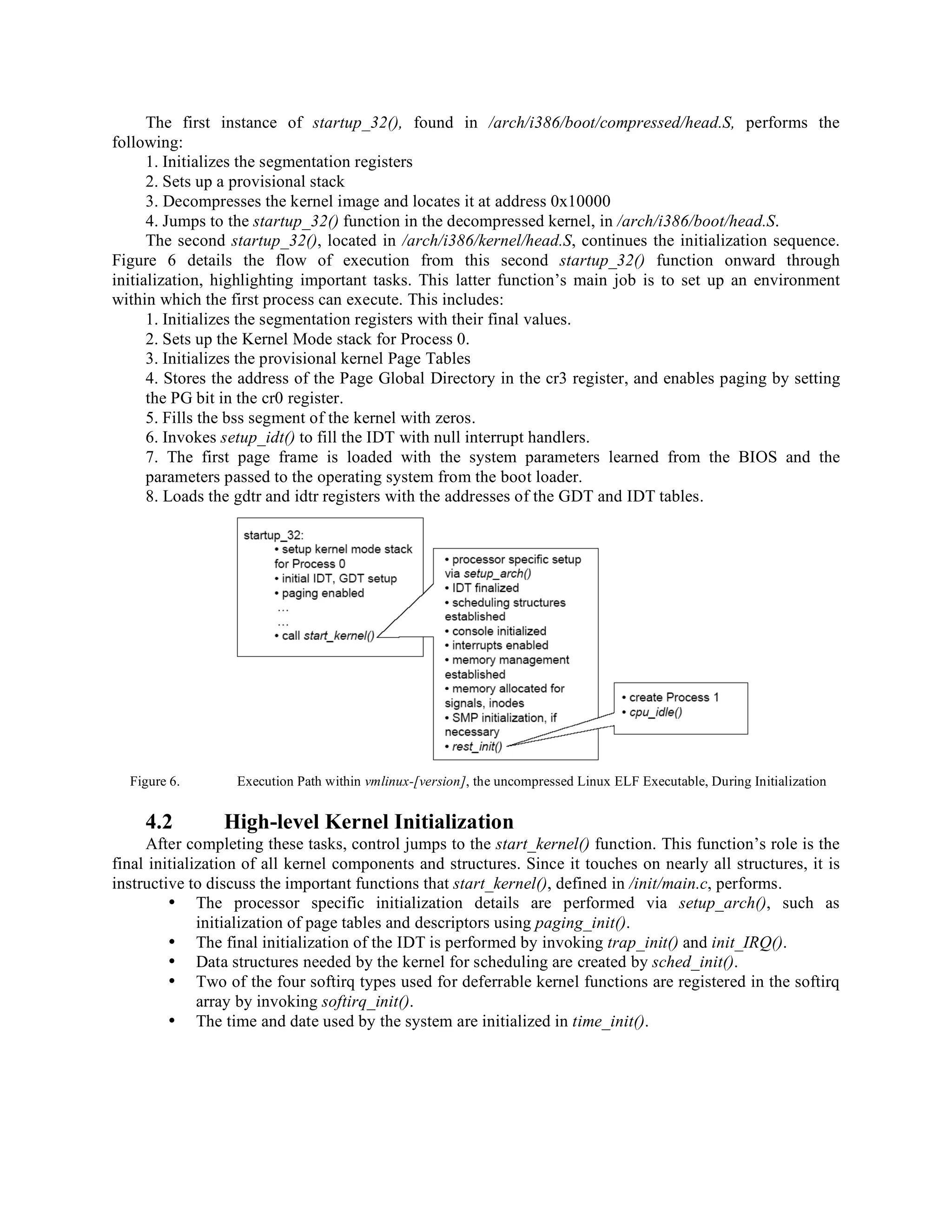 The first instance of startup_32(), found in /arch/i386/boot/compressed/head.S, performs the
following:
1. Initializes the segmentation registers
2. Sets up a provisional stack
3. Decompresses the kernel image and locates it at address 0x10000
4. Jumps to the startup_32() function in the decompressed kernel, in /arch/i386/boot/head.S.
The second startup_32(), located in /arch/i386/kernel/head.S, continues the initialization sequence.
Figure 6 details the flow of execution from this second startup_32() function onward through
initialization, highlighting important tasks. This latter function’s main job is to set up an environment
within which the first process can execute. This includes:
1. Initializes the segmentation registers with their final values.
2. Sets up the Kernel Mode stack for Process 0.
3. Initializes the provisional kernel Page Tables
4. Stores the address of the Page Global Directory in the cr3 register, and enables paging by setting
the PG bit in the cr0 register.
5. Fills the bss segment of the kernel with zeros.
6. Invokes setup_idt() to fill the IDT with null interrupt handlers.
7. The first page frame is loaded with the system parameters learned from the BIOS and the
parameters passed to the operating system from the boot loader.
8. Loads the gdtr and idtr registers with the addresses of the GDT and IDT tables.
Figure 6. Execution Path within vmlinux-[version], the uncompressed Linux ELF Executable, During Initialization
4.2 High-level Kernel Initialization
After completing these tasks, control jumps to the start_kernel() function. This function’s role is the
final initialization of all kernel components and structures. Since it touches on nearly all structures, it is
instructive to discuss the important functions that start_kernel(), defined in /init/main.c, performs.
• The processor specific initialization details are performed via setup_arch(), such as
initialization of page tables and descriptors using paging_init().
• The final initialization of the IDT is performed by invoking trap_init() and init_IRQ().
• Data structures needed by the kernel for scheduling are created by sched_init().
• Two of the four softirq types used for deferrable kernel functions are registered in the softirq
array by invoking softirq_init().
• The time and date used by the system are initialized in time_init().
 