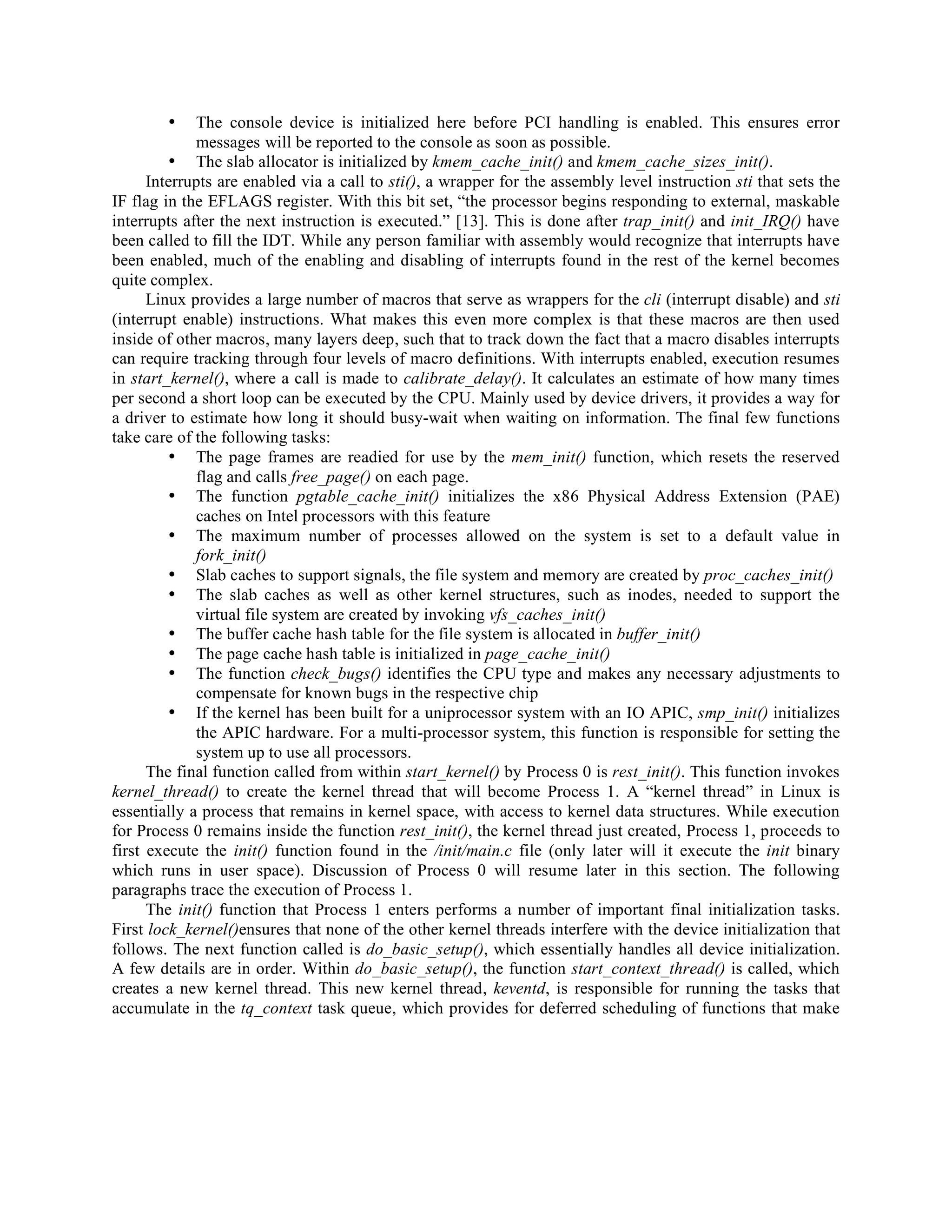• The console device is initialized here before PCI handling is enabled. This ensures error
messages will be reported to the console as soon as possible.
• The slab allocator is initialized by kmem_cache_init() and kmem_cache_sizes_init().
Interrupts are enabled via a call to sti(), a wrapper for the assembly level instruction sti that sets the
IF flag in the EFLAGS register. With this bit set, “the processor begins responding to external, maskable
interrupts after the next instruction is executed.” [13]. This is done after trap_init() and init_IRQ() have
been called to fill the IDT. While any person familiar with assembly would recognize that interrupts have
been enabled, much of the enabling and disabling of interrupts found in the rest of the kernel becomes
quite complex.
Linux provides a large number of macros that serve as wrappers for the cli (interrupt disable) and sti
(interrupt enable) instructions. What makes this even more complex is that these macros are then used
inside of other macros, many layers deep, such that to track down the fact that a macro disables interrupts
can require tracking through four levels of macro definitions. With interrupts enabled, execution resumes
in start_kernel(), where a call is made to calibrate_delay(). It calculates an estimate of how many times
per second a short loop can be executed by the CPU. Mainly used by device drivers, it provides a way for
a driver to estimate how long it should busy-wait when waiting on information. The final few functions
take care of the following tasks:
• The page frames are readied for use by the mem_init() function, which resets the reserved
flag and calls free_page() on each page.
• The function pgtable_cache_init() initializes the x86 Physical Address Extension (PAE)
caches on Intel processors with this feature
• The maximum number of processes allowed on the system is set to a default value in
fork_init()
• Slab caches to support signals, the file system and memory are created by proc_caches_init()
• The slab caches as well as other kernel structures, such as inodes, needed to support the
virtual file system are created by invoking vfs_caches_init()
• The buffer cache hash table for the file system is allocated in buffer_init()
• The page cache hash table is initialized in page_cache_init()
• The function check_bugs() identifies the CPU type and makes any necessary adjustments to
compensate for known bugs in the respective chip
• If the kernel has been built for a uniprocessor system with an IO APIC, smp_init() initializes
the APIC hardware. For a multi-processor system, this function is responsible for setting the
system up to use all processors.
The final function called from within start_kernel() by Process 0 is rest_init(). This function invokes
kernel_thread() to create the kernel thread that will become Process 1. A “kernel thread” in Linux is
essentially a process that remains in kernel space, with access to kernel data structures. While execution
for Process 0 remains inside the function rest_init(), the kernel thread just created, Process 1, proceeds to
first execute the init() function found in the /init/main.c file (only later will it execute the init binary
which runs in user space). Discussion of Process 0 will resume later in this section. The following
paragraphs trace the execution of Process 1.
The init() function that Process 1 enters performs a number of important final initialization tasks.
First lock_kernel()ensures that none of the other kernel threads interfere with the device initialization that
follows. The next function called is do_basic_setup(), which essentially handles all device initialization.
A few details are in order. Within do_basic_setup(), the function start_context_thread() is called, which
creates a new kernel thread. This new kernel thread, keventd, is responsible for running the tasks that
accumulate in the tq_context task queue, which provides for deferred scheduling of functions that make
 