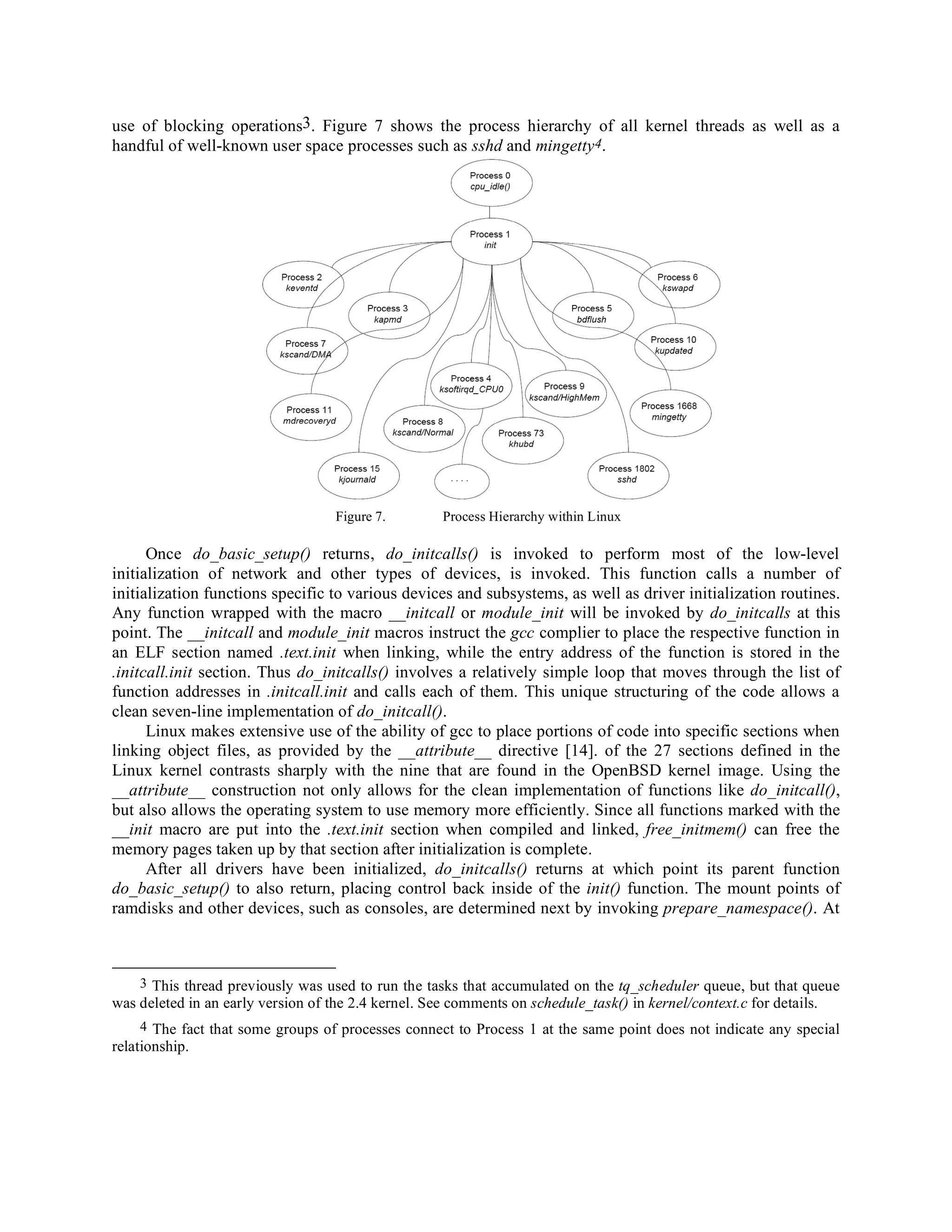use of blocking operations3. Figure 7 shows the process hierarchy of all kernel threads as well as a
handful of well-known user space processes such as sshd and mingetty4.
Figure 7. Process Hierarchy within Linux
Once do_basic_setup() returns, do_initcalls() is invoked to perform most of the low-level
initialization of network and other types of devices, is invoked. This function calls a number of
initialization functions specific to various devices and subsystems, as well as driver initialization routines.
Any function wrapped with the macro __initcall or module_init will be invoked by do_initcalls at this
point. The __initcall and module_init macros instruct the gcc complier to place the respective function in
an ELF section named .text.init when linking, while the entry address of the function is stored in the
.initcall.init section. Thus do_initcalls() involves a relatively simple loop that moves through the list of
function addresses in .initcall.init and calls each of them. This unique structuring of the code allows a
clean seven-line implementation of do_initcall().
Linux makes extensive use of the ability of gcc to place portions of code into specific sections when
linking object files, as provided by the __attribute__ directive [14]. of the 27 sections defined in the
Linux kernel contrasts sharply with the nine that are found in the OpenBSD kernel image. Using the
__attribute__ construction not only allows for the clean implementation of functions like do_initcall(),
but also allows the operating system to use memory more efficiently. Since all functions marked with the
__init macro are put into the .text.init section when compiled and linked, free_initmem() can free the
memory pages taken up by that section after initialization is complete.
After all drivers have been initialized, do_initcalls() returns at which point its parent function
do_basic_setup() to also return, placing control back inside of the init() function. The mount points of
ramdisks and other devices, such as consoles, are determined next by invoking prepare_namespace(). At
3 This thread previously was used to run the tasks that accumulated on the tq_scheduler queue, but that queue
was deleted in an early version of the 2.4 kernel. See comments on schedule_task() in kernel/context.c for details.
4 The fact that some groups of processes connect to Process 1 at the same point does not indicate any special
relationship.
 