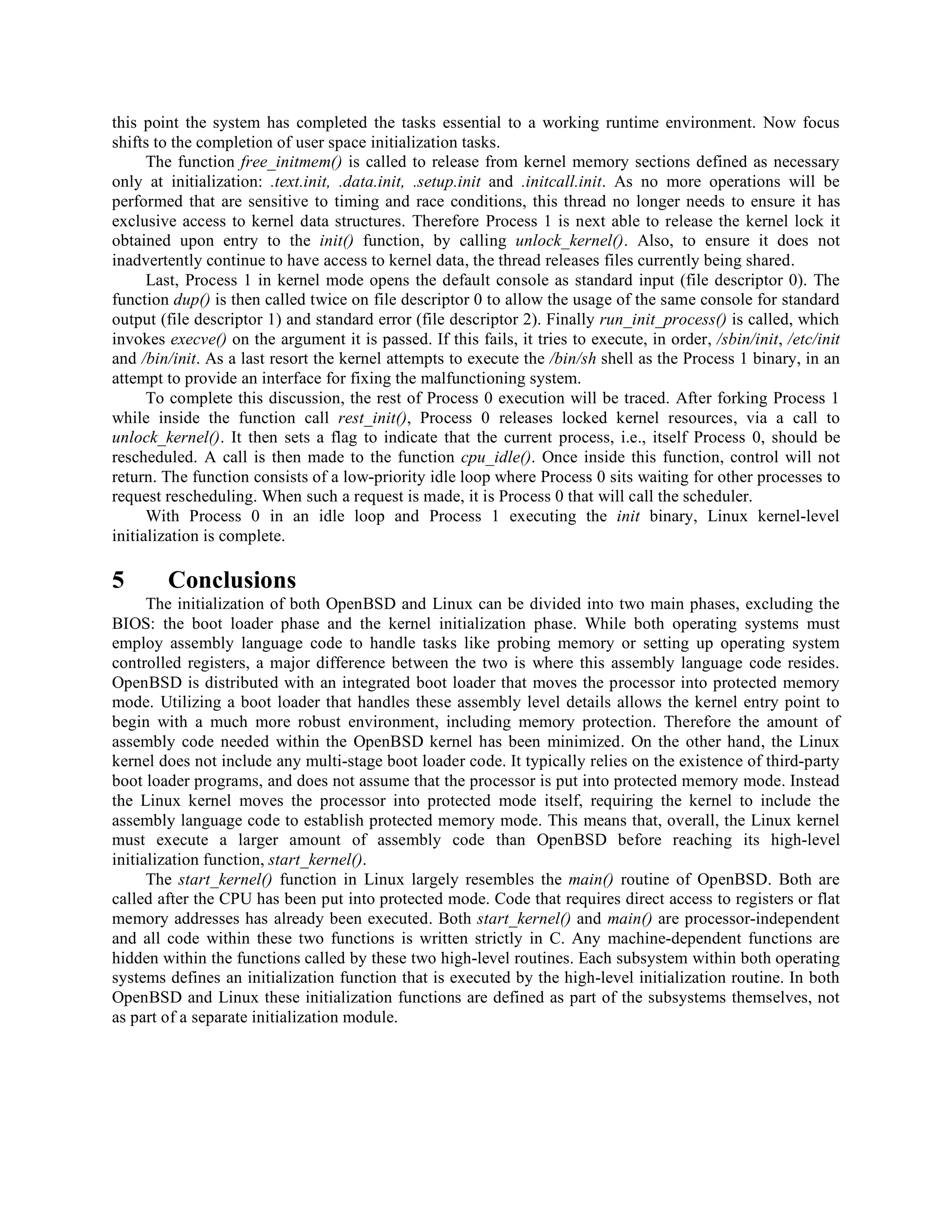 this point the system has completed the tasks essential to a working runtime environment. Now focus
shifts to the completion of user space initialization tasks.
The function free_initmem() is called to release from kernel memory sections defined as necessary
only at initialization: .text.init, .data.init, .setup.init and .initcall.init. As no more operations will be
performed that are sensitive to timing and race conditions, this thread no longer needs to ensure it has
exclusive access to kernel data structures. Therefore Process 1 is next able to release the kernel lock it
obtained upon entry to the init() function, by calling unlock_kernel(). Also, to ensure it does not
inadvertently continue to have access to kernel data, the thread releases files currently being shared.
Last, Process 1 in kernel mode opens the default console as standard input (file descriptor 0). The
function dup() is then called twice on file descriptor 0 to allow the usage of the same console for standard
output (file descriptor 1) and standard error (file descriptor 2). Finally run_init_process() is called, which
invokes execve() on the argument it is passed. If this fails, it tries to execute, in order, /sbin/init, /etc/init
and /bin/init. As a last resort the kernel attempts to execute the /bin/sh shell as the Process 1 binary, in an
attempt to provide an interface for fixing the malfunctioning system.
To complete this discussion, the rest of Process 0 execution will be traced. After forking Process 1
while inside the function call rest_init(), Process 0 releases locked kernel resources, via a call to
unlock_kernel(). It then sets a flag to indicate that the current process, i.e., itself Process 0, should be
rescheduled. A call is then made to the function cpu_idle(). Once inside this function, control will not
return. The function consists of a low-priority idle loop where Process 0 sits waiting for other processes to
request rescheduling. When such a request is made, it is Process 0 that will call the scheduler.
With Process 0 in an idle loop and Process 1 executing the init binary, Linux kernel-level
initialization is complete.
5 Conclusions
The initialization of both OpenBSD and Linux can be divided into two main phases, excluding the
BIOS: the boot loader phase and the kernel initialization phase. While both operating systems must
employ assembly language code to handle tasks like probing memory or setting up operating system
controlled registers, a major difference between the two is where this assembly language code resides.
OpenBSD is distributed with an integrated boot loader that moves the processor into protected memory
mode. Utilizing a boot loader that handles these assembly level details allows the kernel entry point to
begin with a much more robust environment, including memory protection. Therefore the amount of
assembly code needed within the OpenBSD kernel has been minimized. On the other hand, the Linux
kernel does not include any multi-stage boot loader code. It typically relies on the existence of third-party
boot loader programs, and does not assume that the processor is put into protected memory mode. Instead
the Linux kernel moves the processor into protected mode itself, requiring the kernel to include the
assembly language code to establish protected memory mode. This means that, overall, the Linux kernel
must execute a larger amount of assembly code than OpenBSD before reaching its high-level
initialization function, start_kernel().
The start_kernel() function in Linux largely resembles the main() routine of OpenBSD. Both are
called after the CPU has been put into protected mode. Code that requires direct access to registers or flat
memory addresses has already been executed. Both start_kernel() and main() are processor-independent
and all code within these two functions is written strictly in C. Any machine-dependent functions are
hidden within the functions called by these two high-level routines. Each subsystem within both operating
systems defines an initialization function that is executed by the high-level initialization routine. In both
OpenBSD and Linux these initialization functions are defined as part of the subsystems themselves, not
as part of a separate initialization module.
 
