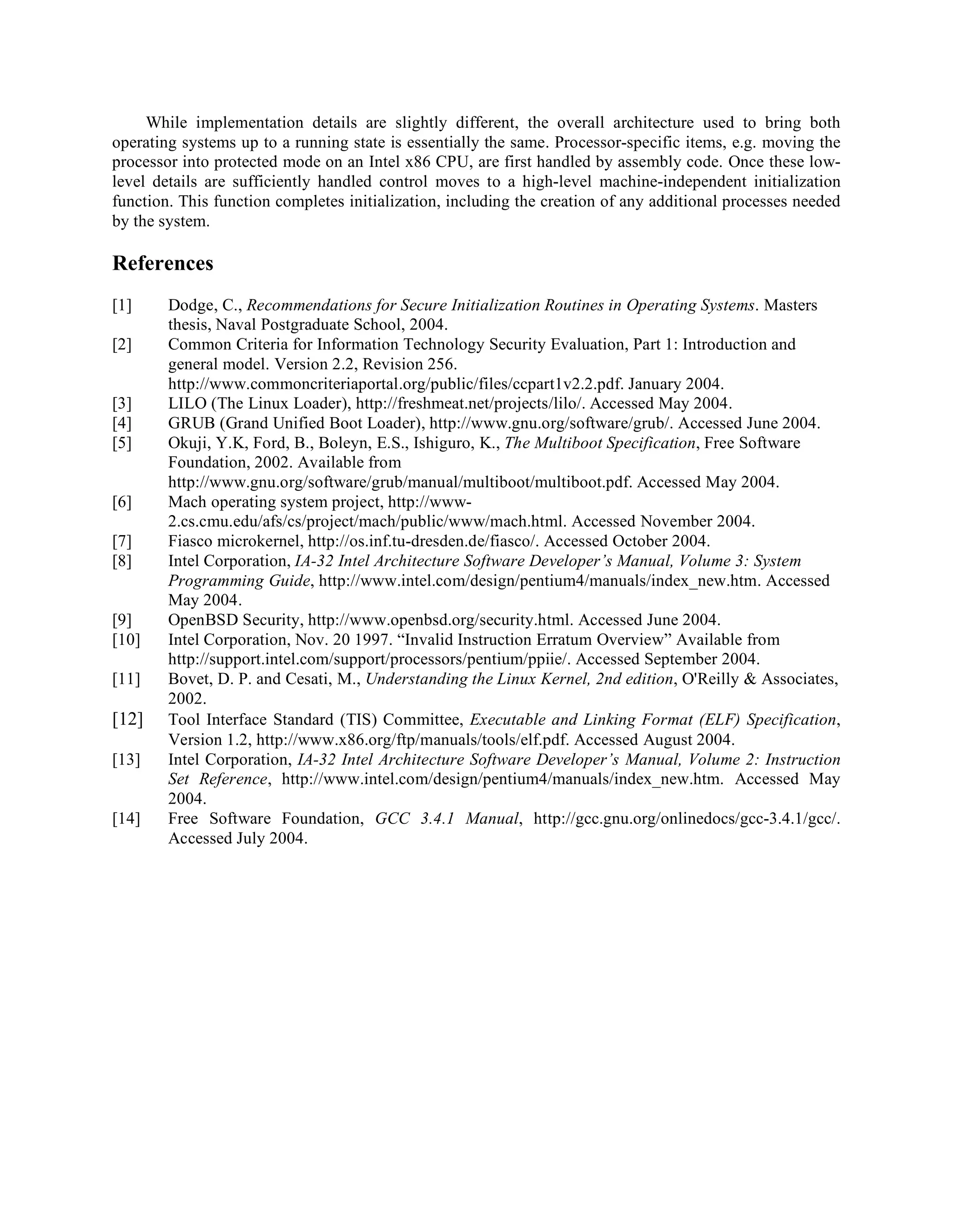 While implementation details are slightly different, the overall architecture used to bring both
operating systems up to a running state is essentially the same. Processor-specific items, e.g. moving the
processor into protected mode on an Intel x86 CPU, are first handled by assembly code. Once these low-
level details are sufficiently handled control moves to a high-level machine-independent initialization
function. This function completes initialization, including the creation of any additional processes needed
by the system.
References
[1] Dodge, C., Recommendations for Secure Initialization Routines in Operating Systems. Masters
thesis, Naval Postgraduate School, 2004.
[2] Common Criteria for Information Technology Security Evaluation, Part 1: Introduction and
general model. Version 2.2, Revision 256.
http://www.commoncriteriaportal.org/public/files/ccpart1v2.2.pdf. January 2004.
[3] LILO (The Linux Loader), http://freshmeat.net/projects/lilo/. Accessed May 2004.
[4] GRUB (Grand Unified Boot Loader), http://www.gnu.org/software/grub/. Accessed June 2004.
[5] Okuji, Y.K, Ford, B., Boleyn, E.S., Ishiguro, K., The Multiboot Specification, Free Software
Foundation, 2002. Available from
http://www.gnu.org/software/grub/manual/multiboot/multiboot.pdf. Accessed May 2004.
[6] Mach operating system project, http://www-
2.cs.cmu.edu/afs/cs/project/mach/public/www/mach.html. Accessed November 2004.
[7] Fiasco microkernel, http://os.inf.tu-dresden.de/fiasco/. Accessed October 2004.
[8] Intel Corporation, IA-32 Intel Architecture Software Developer’s Manual, Volume 3: System
Programming Guide, http://www.intel.com/design/pentium4/manuals/index_new.htm. Accessed
May 2004.
[9] OpenBSD Security, http://www.openbsd.org/security.html. Accessed June 2004.
[10] Intel Corporation, Nov. 20 1997. “Invalid Instruction Erratum Overview” Available from
http://support.intel.com/support/processors/pentium/ppiie/. Accessed September 2004.
[11] Bovet, D. P. and Cesati, M., Understanding the Linux Kernel, 2nd edition, O'Reilly & Associates,
2002.
[12] Tool Interface Standard (TIS) Committee, Executable and Linking Format (ELF) Specification,
Version 1.2, http://www.x86.org/ftp/manuals/tools/elf.pdf. Accessed August 2004.
[13] Intel Corporation, IA-32 Intel Architecture Software Developer’s Manual, Volume 2: Instruction
Set Reference, http://www.intel.com/design/pentium4/manuals/index_new.htm. Accessed May
2004.
[14] Free Software Foundation, GCC 3.4.1 Manual, http://gcc.gnu.org/onlinedocs/gcc-3.4.1/gcc/.
Accessed July 2004.
 