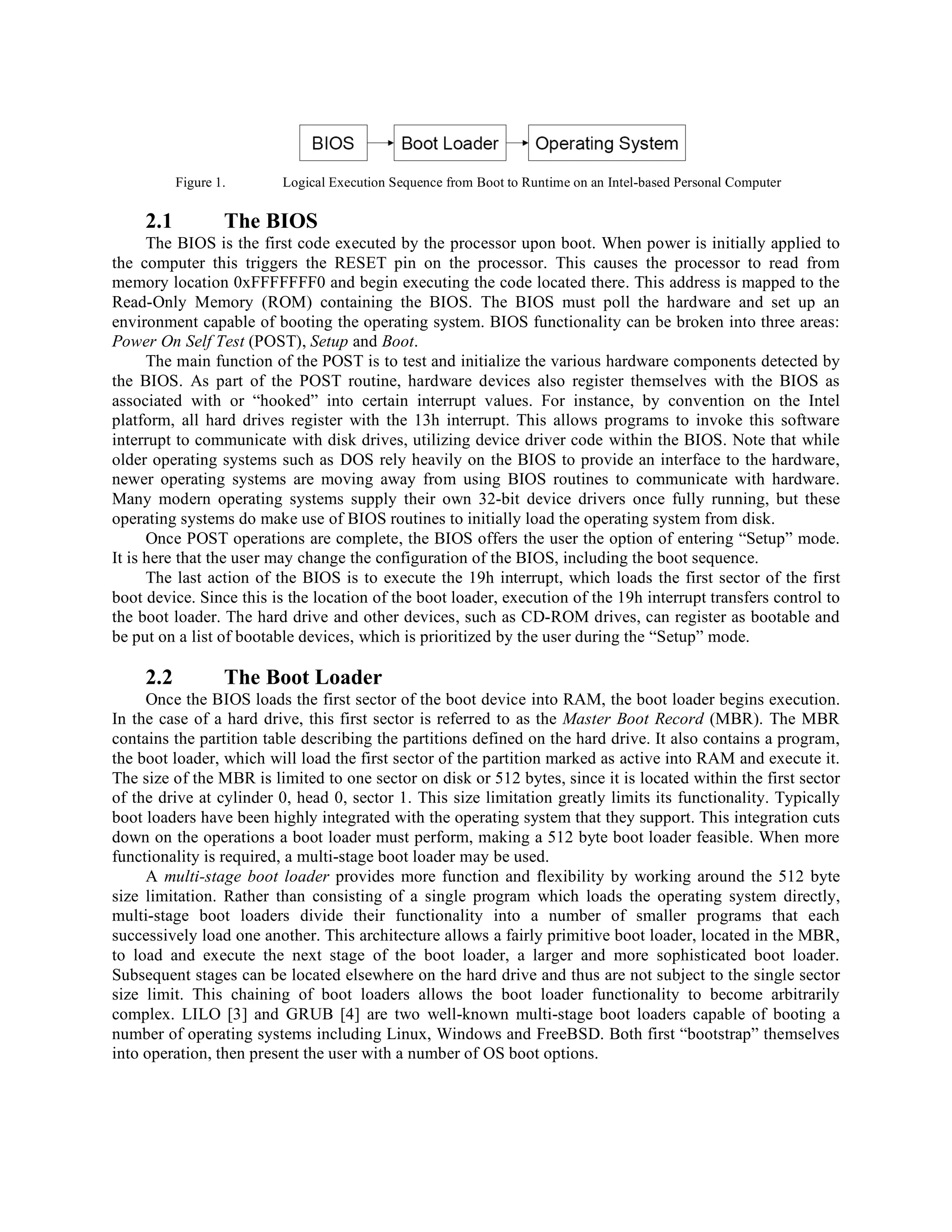 Figure 1. Logical Execution Sequence from Boot to Runtime on an Intel-based Personal Computer
2.1 The BIOS
The BIOS is the first code executed by the processor upon boot. When power is initially applied to
the computer this triggers the RESET pin on the processor. This causes the processor to read from
memory location 0xFFFFFFF0 and begin executing the code located there. This address is mapped to the
Read-Only Memory (ROM) containing the BIOS. The BIOS must poll the hardware and set up an
environment capable of booting the operating system. BIOS functionality can be broken into three areas:
Power On Self Test (POST), Setup and Boot.
The main function of the POST is to test and initialize the various hardware components detected by
the BIOS. As part of the POST routine, hardware devices also register themselves with the BIOS as
associated with or “hooked” into certain interrupt values. For instance, by convention on the Intel
platform, all hard drives register with the 13h interrupt. This allows programs to invoke this software
interrupt to communicate with disk drives, utilizing device driver code within the BIOS. Note that while
older operating systems such as DOS rely heavily on the BIOS to provide an interface to the hardware,
newer operating systems are moving away from using BIOS routines to communicate with hardware.
Many modern operating systems supply their own 32-bit device drivers once fully running, but these
operating systems do make use of BIOS routines to initially load the operating system from disk.
Once POST operations are complete, the BIOS offers the user the option of entering “Setup” mode.
It is here that the user may change the configuration of the BIOS, including the boot sequence.
The last action of the BIOS is to execute the 19h interrupt, which loads the first sector of the first
boot device. Since this is the location of the boot loader, execution of the 19h interrupt transfers control to
the boot loader. The hard drive and other devices, such as CD-ROM drives, can register as bootable and
be put on a list of bootable devices, which is prioritized by the user during the “Setup” mode.
2.2 The Boot Loader
Once the BIOS loads the first sector of the boot device into RAM, the boot loader begins execution.
In the case of a hard drive, this first sector is referred to as the Master Boot Record (MBR). The MBR
contains the partition table describing the partitions defined on the hard drive. It also contains a program,
the boot loader, which will load the first sector of the partition marked as active into RAM and execute it.
The size of the MBR is limited to one sector on disk or 512 bytes, since it is located within the first sector
of the drive at cylinder 0, head 0, sector 1. This size limitation greatly limits its functionality. Typically
boot loaders have been highly integrated with the operating system that they support. This integration cuts
down on the operations a boot loader must perform, making a 512 byte boot loader feasible. When more
functionality is required, a multi-stage boot loader may be used.
A multi-stage boot loader provides more function and flexibility by working around the 512 byte
size limitation. Rather than consisting of a single program which loads the operating system directly,
multi-stage boot loaders divide their functionality into a number of smaller programs that each
successively load one another. This architecture allows a fairly primitive boot loader, located in the MBR,
to load and execute the next stage of the boot loader, a larger and more sophisticated boot loader.
Subsequent stages can be located elsewhere on the hard drive and thus are not subject to the single sector
size limit. This chaining of boot loaders allows the boot loader functionality to become arbitrarily
complex. LILO [3] and GRUB [4] are two well-known multi-stage boot loaders capable of booting a
number of operating systems including Linux, Windows and FreeBSD. Both first “bootstrap” themselves
into operation, then present the user with a number of OS boot options.
 