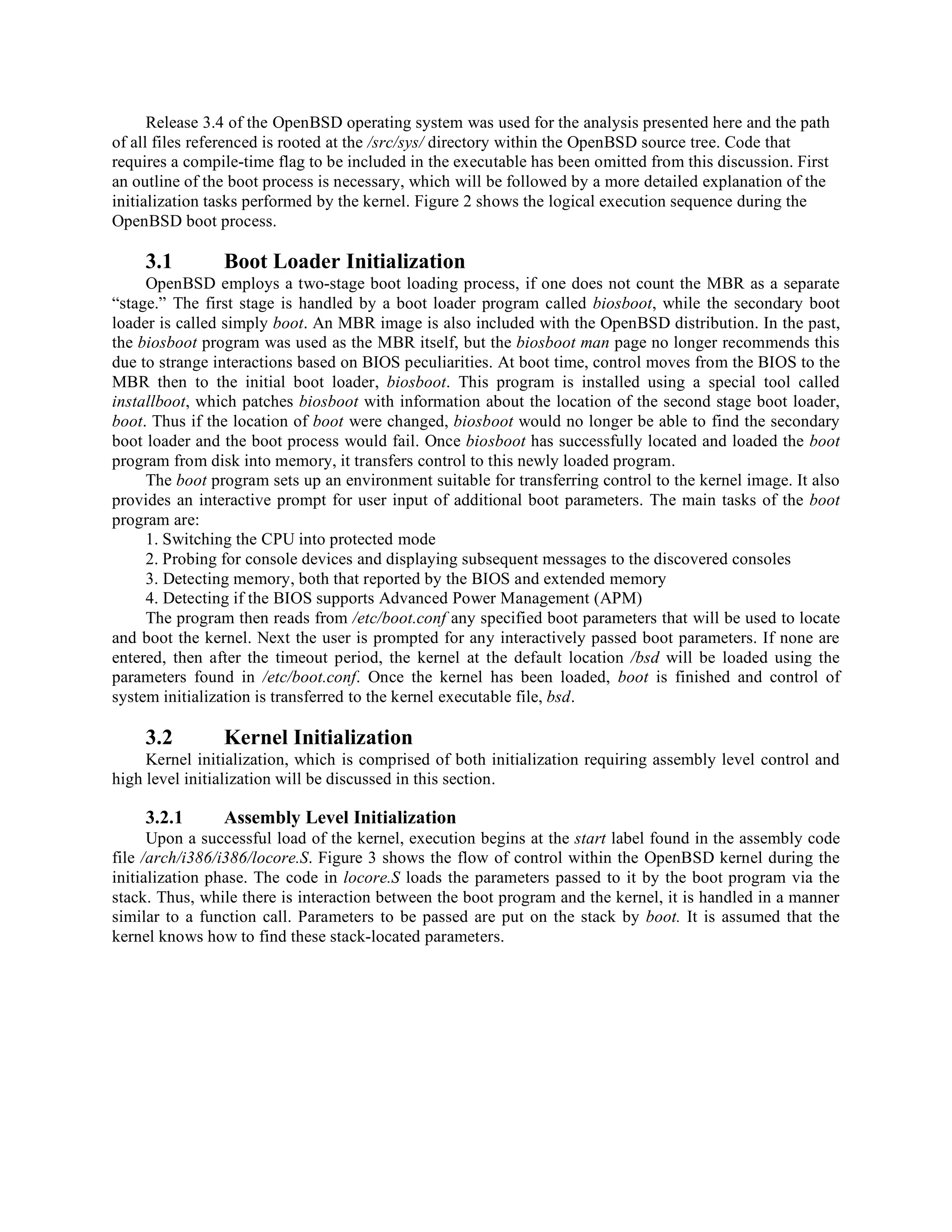 Release 3.4 of the OpenBSD operating system was used for the analysis presented here and the path
of all files referenced is rooted at the /src/sys/ directory within the OpenBSD source tree. Code that
requires a compile-time flag to be included in the executable has been omitted from this discussion. First
an outline of the boot process is necessary, which will be followed by a more detailed explanation of the
initialization tasks performed by the kernel. Figure 2 shows the logical execution sequence during the
OpenBSD boot process.
3.1 Boot Loader Initialization
OpenBSD employs a two-stage boot loading process, if one does not count the MBR as a separate
“stage.” The first stage is handled by a boot loader program called biosboot, while the secondary boot
loader is called simply boot. An MBR image is also included with the OpenBSD distribution. In the past,
the biosboot program was used as the MBR itself, but the biosboot man page no longer recommends this
due to strange interactions based on BIOS peculiarities. At boot time, control moves from the BIOS to the
MBR then to the initial boot loader, biosboot. This program is installed using a special tool called
installboot, which patches biosboot with information about the location of the second stage boot loader,
boot. Thus if the location of boot were changed, biosboot would no longer be able to find the secondary
boot loader and the boot process would fail. Once biosboot has successfully located and loaded the boot
program from disk into memory, it transfers control to this newly loaded program.
The boot program sets up an environment suitable for transferring control to the kernel image. It also
provides an interactive prompt for user input of additional boot parameters. The main tasks of the boot
program are:
1. Switching the CPU into protected mode
2. Probing for console devices and displaying subsequent messages to the discovered consoles
3. Detecting memory, both that reported by the BIOS and extended memory
4. Detecting if the BIOS supports Advanced Power Management (APM)
The program then reads from /etc/boot.conf any specified boot parameters that will be used to locate
and boot the kernel. Next the user is prompted for any interactively passed boot parameters. If none are
entered, then after the timeout period, the kernel at the default location /bsd will be loaded using the
parameters found in /etc/boot.conf. Once the kernel has been loaded, boot is finished and control of
system initialization is transferred to the kernel executable file, bsd.
3.2 Kernel Initialization
Kernel initialization, which is comprised of both initialization requiring assembly level control and
high level initialization will be discussed in this section.
3.2.1 Assembly Level Initialization
Upon a successful load of the kernel, execution begins at the start label found in the assembly code
file /arch/i386/i386/locore.S. Figure 3 shows the flow of control within the OpenBSD kernel during the
initialization phase. The code in locore.S loads the parameters passed to it by the boot program via the
stack. Thus, while there is interaction between the boot program and the kernel, it is handled in a manner
similar to a function call. Parameters to be passed are put on the stack by boot. It is assumed that the
kernel knows how to find these stack-located parameters.
 