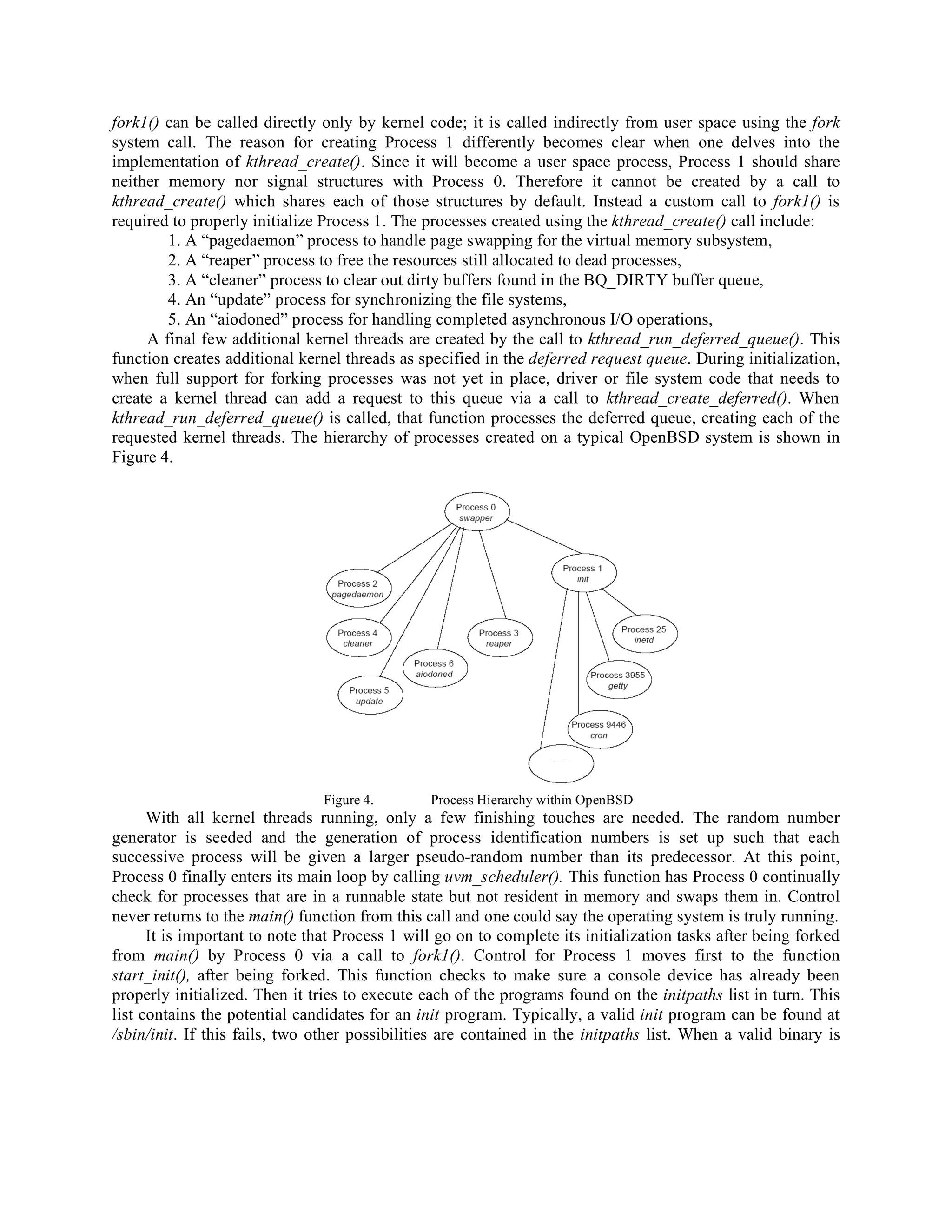 fork1() can be called directly only by kernel code; it is called indirectly from user space using the fork
system call. The reason for creating Process 1 differently becomes clear when one delves into the
implementation of kthread_create(). Since it will become a user space process, Process 1 should share
neither memory nor signal structures with Process 0. Therefore it cannot be created by a call to
kthread_create() which shares each of those structures by default. Instead a custom call to fork1() is
required to properly initialize Process 1. The processes created using the kthread_create() call include:
1. A “pagedaemon” process to handle page swapping for the virtual memory subsystem,
2. A “reaper” process to free the resources still allocated to dead processes,
3. A “cleaner” process to clear out dirty buffers found in the BQ_DIRTY buffer queue,
4. An “update” process for synchronizing the file systems,
5. An “aiodoned” process for handling completed asynchronous I/O operations,
A final few additional kernel threads are created by the call to kthread_run_deferred_queue(). This
function creates additional kernel threads as specified in the deferred request queue. During initialization,
when full support for forking processes was not yet in place, driver or file system code that needs to
create a kernel thread can add a request to this queue via a call to kthread_create_deferred(). When
kthread_run_deferred_queue() is called, that function processes the deferred queue, creating each of the
requested kernel threads. The hierarchy of processes created on a typical OpenBSD system is shown in
Figure 4.
Figure 4. Process Hierarchy within OpenBSD
With all kernel threads running, only a few finishing touches are needed. The random number
generator is seeded and the generation of process identification numbers is set up such that each
successive process will be given a larger pseudo-random number than its predecessor. At this point,
Process 0 finally enters its main loop by calling uvm_scheduler(). This function has Process 0 continually
check for processes that are in a runnable state but not resident in memory and swaps them in. Control
never returns to the main() function from this call and one could say the operating system is truly running.
It is important to note that Process 1 will go on to complete its initialization tasks after being forked
from main() by Process 0 via a call to fork1(). Control for Process 1 moves first to the function
start_init(), after being forked. This function checks to make sure a console device has already been
properly initialized. Then it tries to execute each of the programs found on the initpaths list in turn. This
list contains the potential candidates for an init program. Typically, a valid init program can be found at
/sbin/init. If this fails, two other possibilities are contained in the initpaths list. When a valid binary is
 