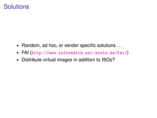Solutions




      Random, ad hoc, or vendor speciﬁc solutions . . .
      FAI (http://www.informatik.uni-koeln.de/fai/)
      Distribute virtual images in addition to ISOs?
 