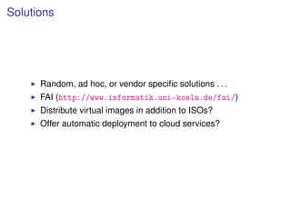Solutions




      Random, ad hoc, or vendor speciﬁc solutions . . .
      FAI (http://www.informatik.uni-koeln.de/fai/)
      Distribute virtual images in addition to ISOs?
      Offer automatic deployment to cloud services?
 