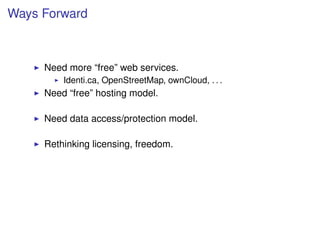 Ways Forward



     Need more “free” web services.
         Identi.ca, OpenStreetMap, ownCloud, . . .
     Need “free” hosting model.

     Need data access/protection model.

     Rethinking licensing, freedom.
 
