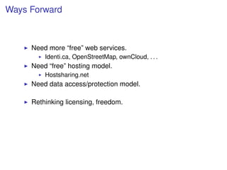 Ways Forward



     Need more “free” web services.
         Identi.ca, OpenStreetMap, ownCloud, . . .
     Need “free” hosting model.
         Hostsharing.net
     Need data access/protection model.

     Rethinking licensing, freedom.
 
