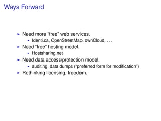 Ways Forward



     Need more “free” web services.
         Identi.ca, OpenStreetMap, ownCloud, . . .
     Need “free” hosting model.
         Hostsharing.net
     Need data access/protection model.
         auditing, data dumps (“preferred form for modiﬁcation”)
     Rethinking licensing, freedom.
 