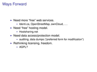 Ways Forward



     Need more “free” web services.
         Identi.ca, OpenStreetMap, ownCloud, . . .
     Need “free” hosting model.
         Hostsharing.net
     Need data access/protection model.
         auditing, data dumps (“preferred form for modiﬁcation”)
     Rethinking licensing, freedom.
         AGPL?
 