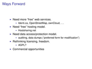 Ways Forward



     Need more “free” web services.
         Identi.ca, OpenStreetMap, ownCloud, . . .
     Need “free” hosting model.
         Hostsharing.net
     Need data access/protection model.
         auditing, data dumps (“preferred form for modiﬁcation”)
     Rethinking licensing, freedom.
         AGPL?
     Commercial opportunities
 