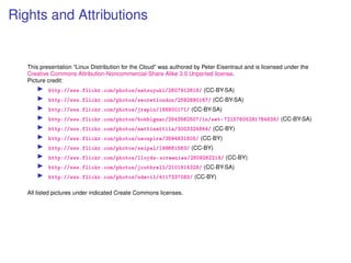 Rights and Attributions


   This presentation “Linux Distribution for the Cloud” was authored by Peter Eisentraut and is licensed under the
   Creative Commons Attribution-Noncommercial-Share Alike 3.0 Unported license.
   Picture credit:
           http://www.flickr.com/photos/matsuyuki/2607912618/ (CC-BY-SA)
           http://www.flickr.com/photos/secretlondon/2592690167/ (CC-BY-SA)
           http://www.flickr.com/photos/jrepin/188800171/ (CC-BY-SA)
           http://www.flickr.com/photos/bobbigmac/2543562507/in/set-72157605291764838/ (CC-BY-SA)
           http://www.flickr.com/photos/mattimattila/3003324844/ (CC-BY)
           http://www.flickr.com/photos/neospire/3594831805/ (CC-BY)
           http://www.flickr.com/photos/saipal/199661563/ (CC-BY)
           http://www.flickr.com/photos/lloyds-screenies/2809262218/ (CC-BY)
           http://www.flickr.com/photos/jcuthrell/2101814328/ (CC-BY-SA)
           http://www.flickr.com/photos/ndevil/4117337083/ (CC-BY)

   All listed pictures under indicated Create Commons licenses.
 
