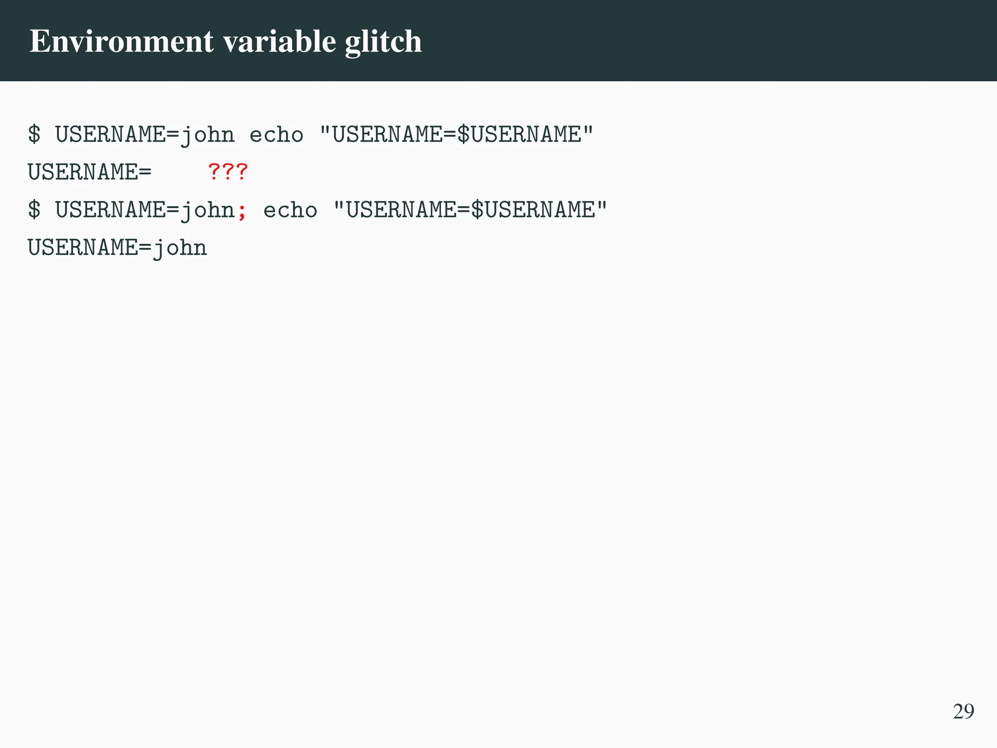 Environment variable glitch
$ USERNAME=john echo "USERNAME=$USERNAME"
USERNAME= ???
$ USERNAME=john; echo "USERNAME=$USERNAME"
USERNAME=john
29
 