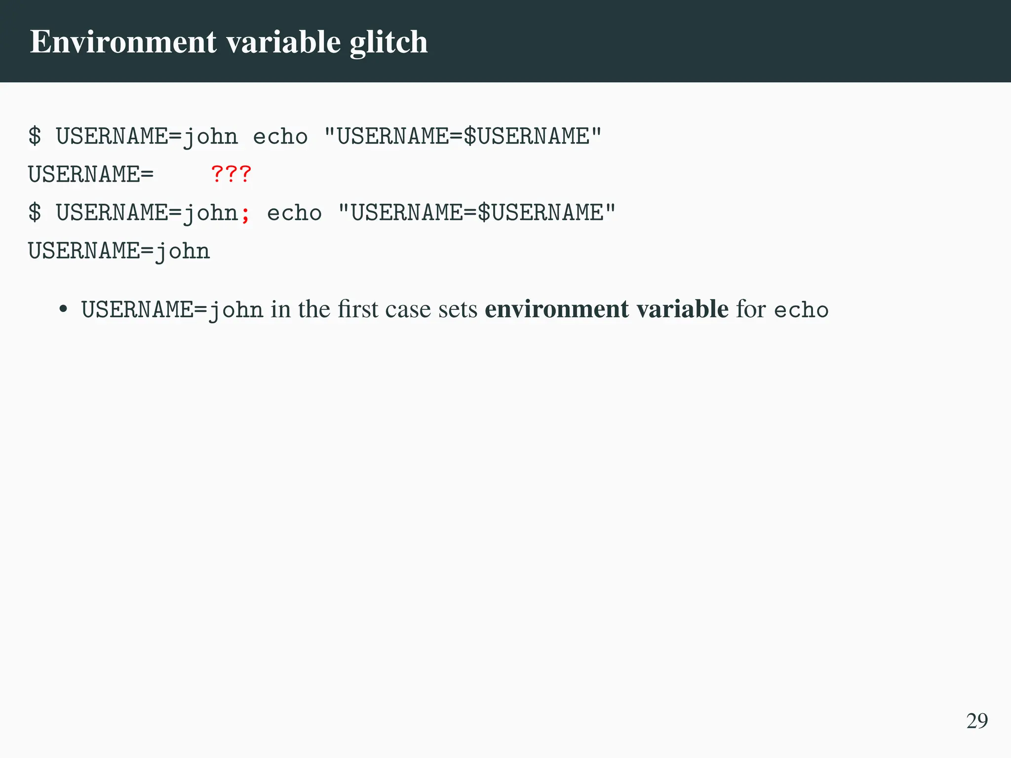 Environment variable glitch
$ USERNAME=john echo "USERNAME=$USERNAME"
USERNAME= ???
$ USERNAME=john; echo "USERNAME=$USERNAME"
USERNAME=john
• USERNAME=john in the first case sets environment variable for echo
29
 