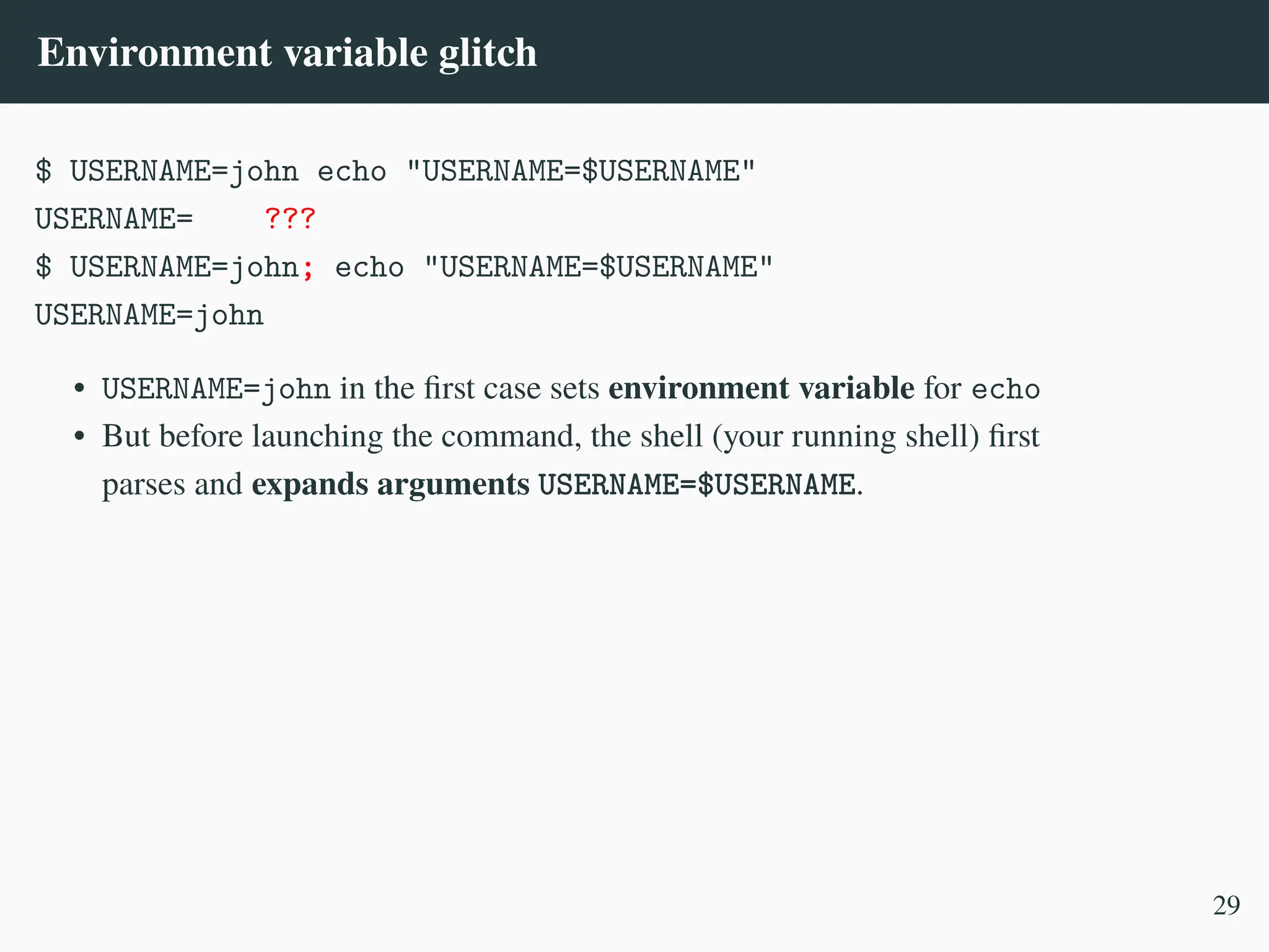 Environment variable glitch
$ USERNAME=john echo "USERNAME=$USERNAME"
USERNAME= ???
$ USERNAME=john; echo "USERNAME=$USERNAME"
USERNAME=john
• USERNAME=john in the first case sets environment variable for echo
• But before launching the command, the shell (your running shell) first
parses and expands arguments USERNAME=$USERNAME.
29
 