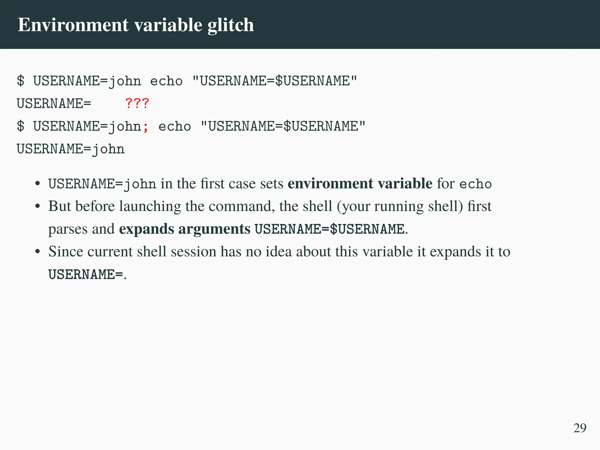 Environment variable glitch
$ USERNAME=john echo "USERNAME=$USERNAME"
USERNAME= ???
$ USERNAME=john; echo "USERNAME=$USERNAME"
USERNAME=john
• USERNAME=john in the first case sets environment variable for echo
• But before launching the command, the shell (your running shell) first
parses and expands arguments USERNAME=$USERNAME.
• Since current shell session has no idea about this variable it expands it to
USERNAME=.
29
 