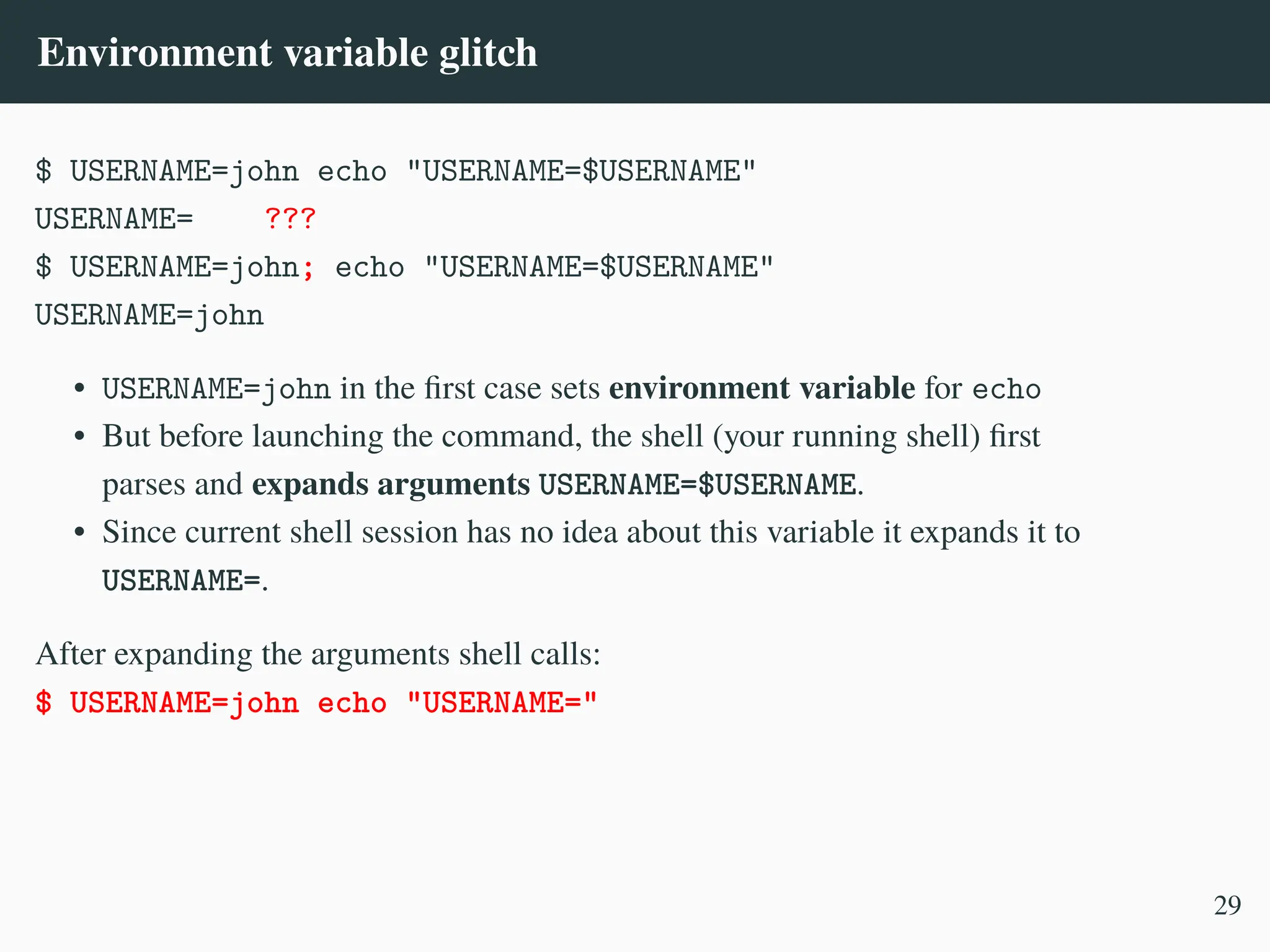 Environment variable glitch
$ USERNAME=john echo "USERNAME=$USERNAME"
USERNAME= ???
$ USERNAME=john; echo "USERNAME=$USERNAME"
USERNAME=john
• USERNAME=john in the first case sets environment variable for echo
• But before launching the command, the shell (your running shell) first
parses and expands arguments USERNAME=$USERNAME.
• Since current shell session has no idea about this variable it expands it to
USERNAME=.
After expanding the arguments shell calls:
$ USERNAME=john echo "USERNAME="
29
 
