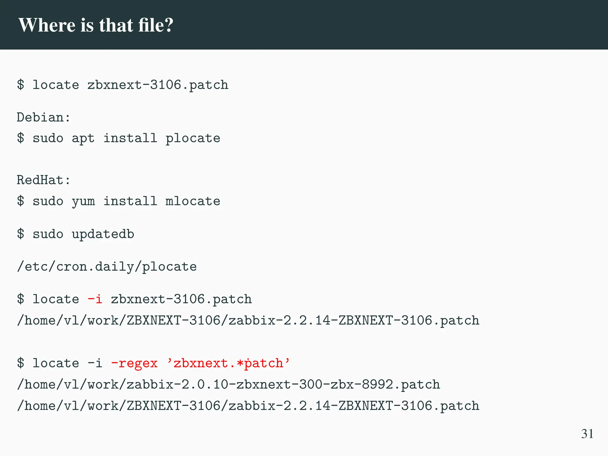 Where is that file?
$ locate zbxnext-3106.patch
Debian:
$ sudo apt install plocate
RedHat:
$ sudo yum install mlocate
$ sudo updatedb
/etc/cron.daily/plocate
$ locate -i zbxnext-3106.patch
/home/vl/work/ZBXNEXT-3106/zabbix-2.2.14-ZBXNEXT-3106.patch
$ locate -i –regex ’zbxnext.*ṗatch’
/home/vl/work/zabbix-2.0.10-zbxnext-300-zbx-8992.patch
/home/vl/work/ZBXNEXT-3106/zabbix-2.2.14-ZBXNEXT-3106.patch
31
 