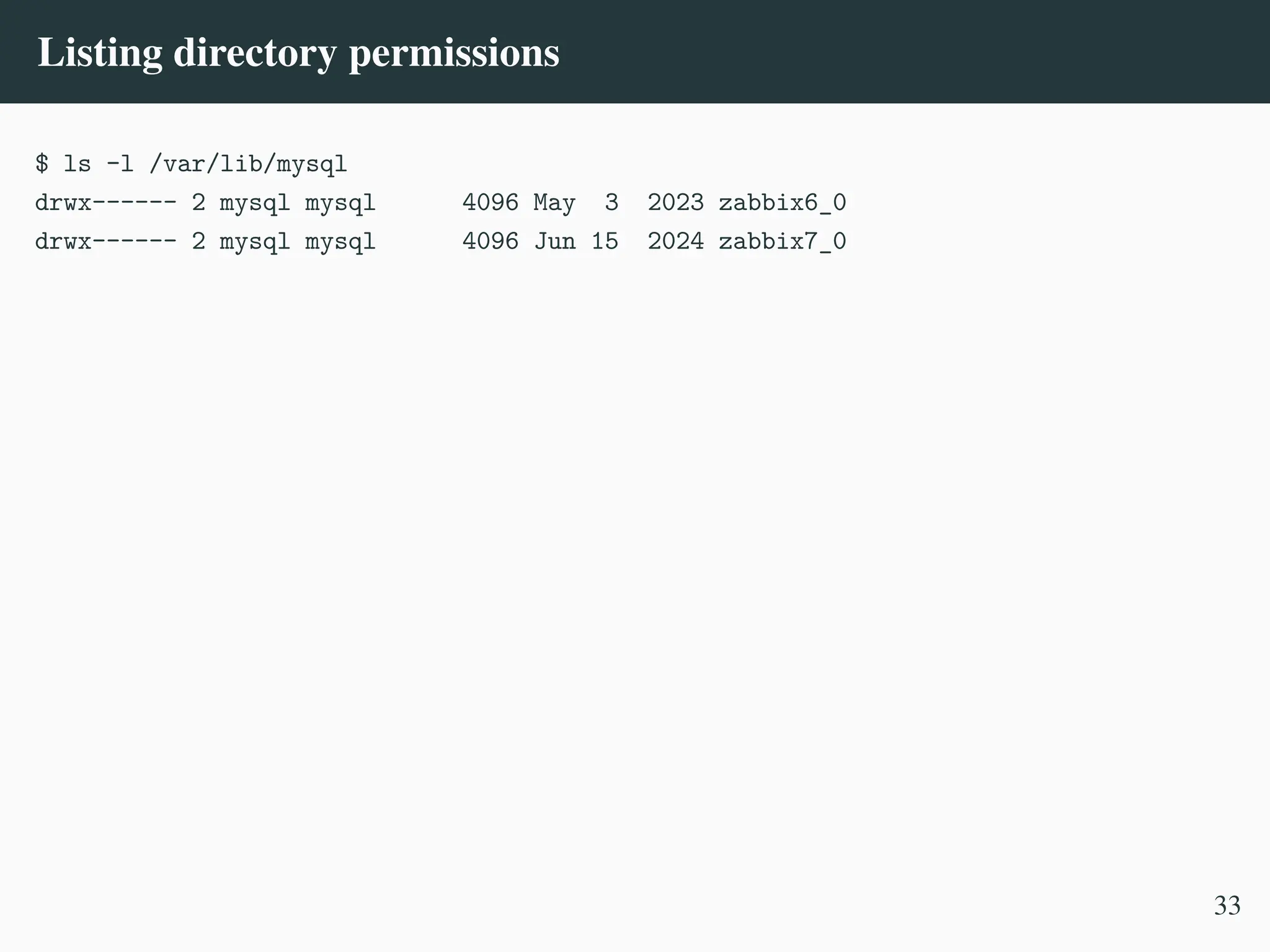 Listing directory permissions
$ ls -l /var/lib/mysql
drwx------ 2 mysql mysql 4096 May 3 2023 zabbix6_0
drwx------ 2 mysql mysql 4096 Jun 15 2024 zabbix7_0
33
 