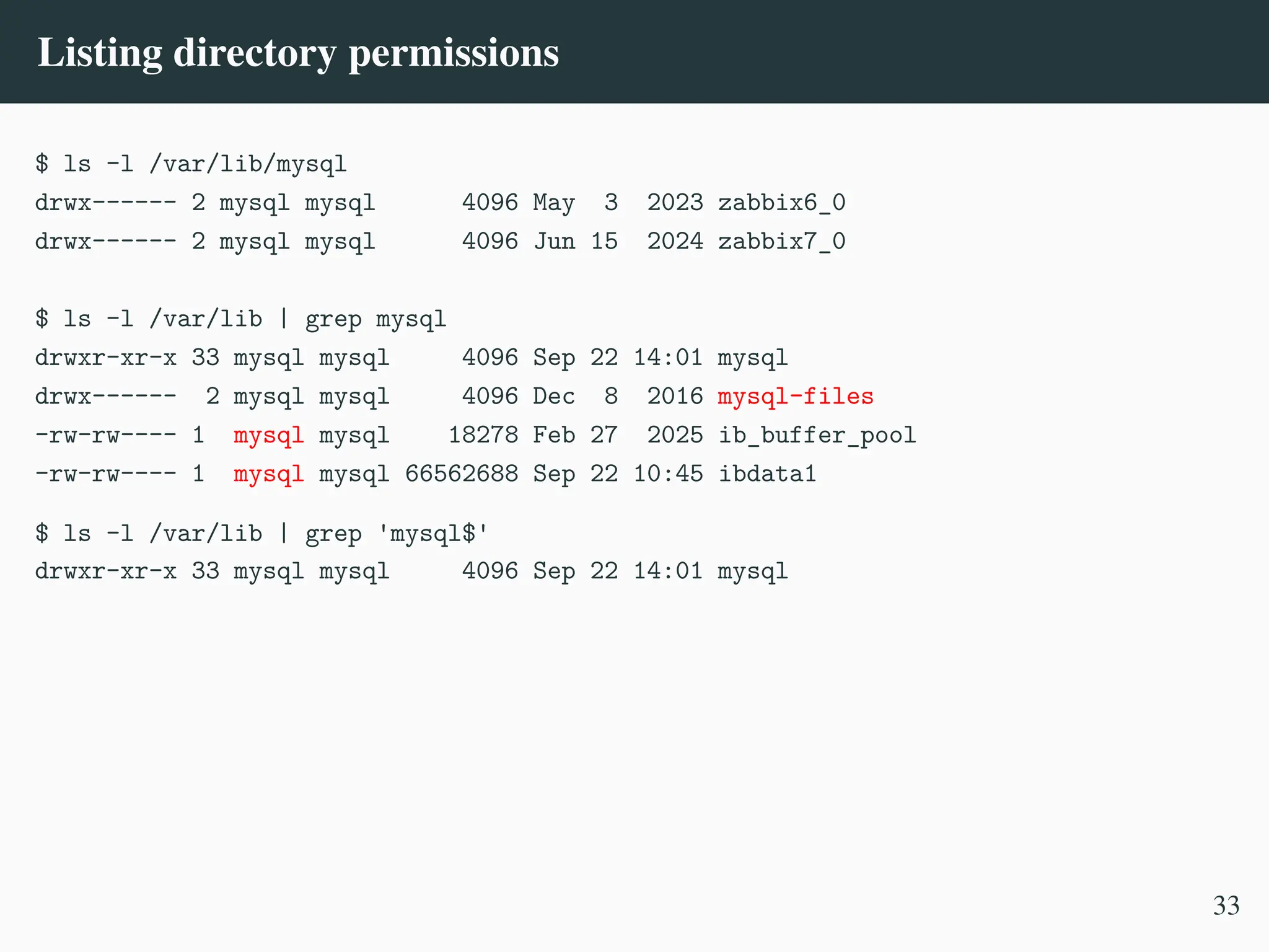 Listing directory permissions
$ ls -l /var/lib/mysql
drwx------ 2 mysql mysql 4096 May 3 2023 zabbix6_0
drwx------ 2 mysql mysql 4096 Jun 15 2024 zabbix7_0
$ ls -l /var/lib | grep mysql
drwxr-xr-x 33 mysql mysql 4096 Sep 22 14:01 mysql
drwx------ 2 mysql mysql 4096 Dec 8 2016 mysql-files
-rw-rw---- 1 mysql mysql 18278 Feb 27 2025 ib_buffer_pool
-rw-rw---- 1 mysql mysql 66562688 Sep 22 10:45 ibdata1
$ ls -l /var/lib | grep 'mysql$'
drwxr-xr-x 33 mysql mysql 4096 Sep 22 14:01 mysql
33
 