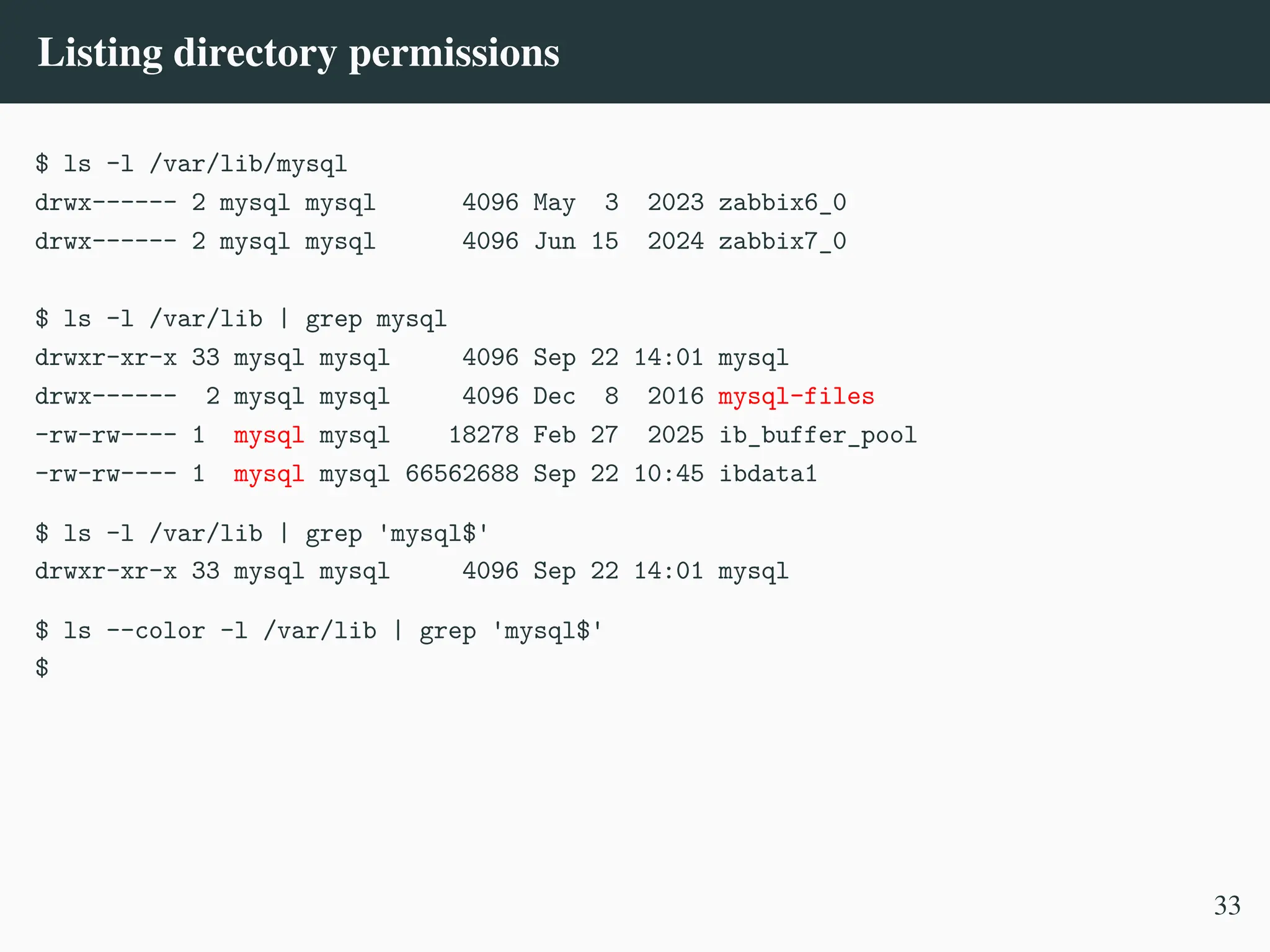 Listing directory permissions
$ ls -l /var/lib/mysql
drwx------ 2 mysql mysql 4096 May 3 2023 zabbix6_0
drwx------ 2 mysql mysql 4096 Jun 15 2024 zabbix7_0
$ ls -l /var/lib | grep mysql
drwxr-xr-x 33 mysql mysql 4096 Sep 22 14:01 mysql
drwx------ 2 mysql mysql 4096 Dec 8 2016 mysql-files
-rw-rw---- 1 mysql mysql 18278 Feb 27 2025 ib_buffer_pool
-rw-rw---- 1 mysql mysql 66562688 Sep 22 10:45 ibdata1
$ ls -l /var/lib | grep 'mysql$'
drwxr-xr-x 33 mysql mysql 4096 Sep 22 14:01 mysql
$ ls --color -l /var/lib | grep 'mysql$'
$
33
 