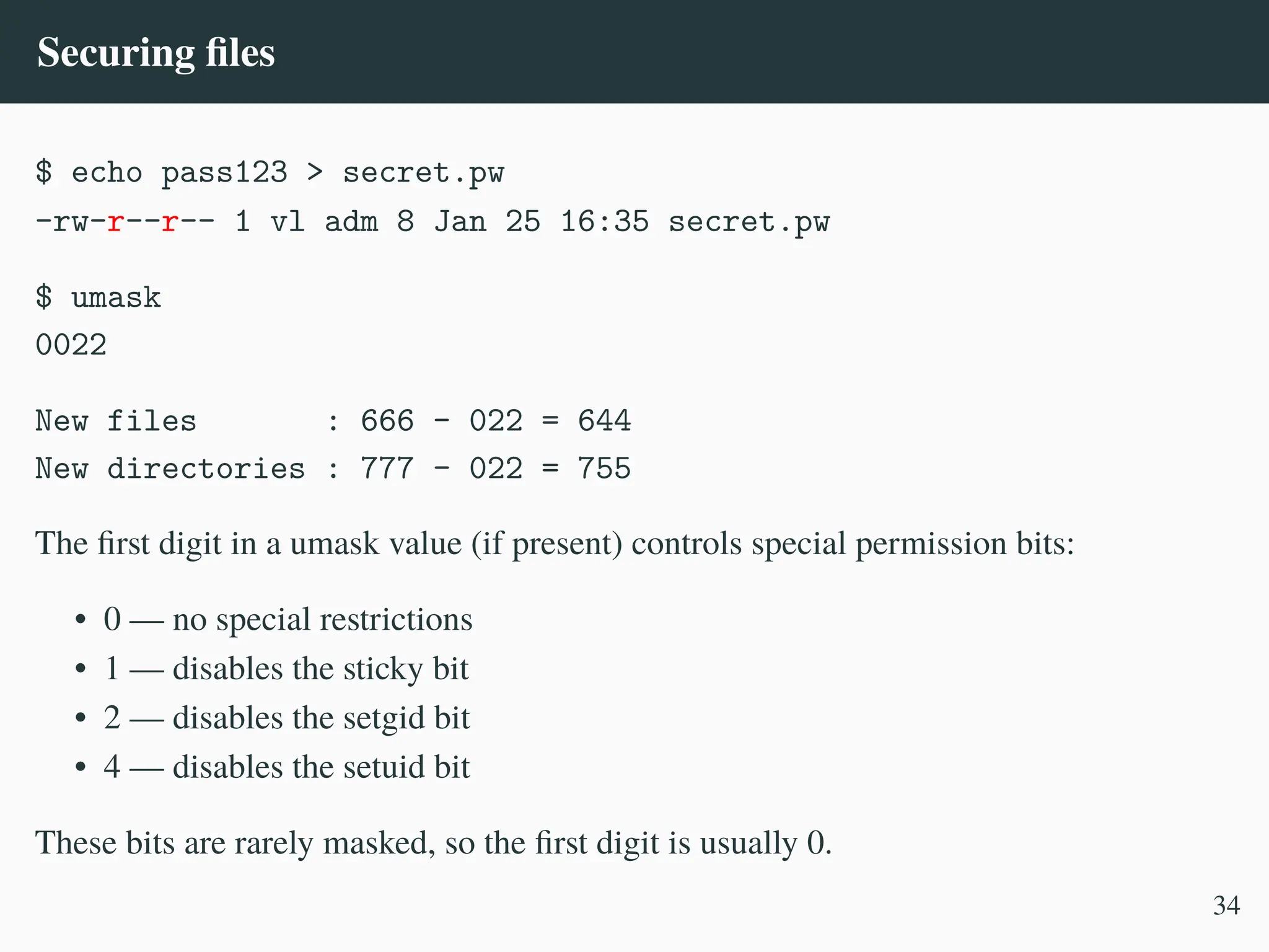 Securing files
$ echo pass123 > secret.pw
-rw-r––r–– 1 vl adm 8 Jan 25 16:35 secret.pw
$ umask
0022
New files : 666 – 022 = 644
New directories : 777 – 022 = 755
The first digit in a umask value (if present) controls special permission bits:
• 0 — no special restrictions
• 1 — disables the sticky bit
• 2 — disables the setgid bit
• 4 — disables the setuid bit
These bits are rarely masked, so the first digit is usually 0.
34
 