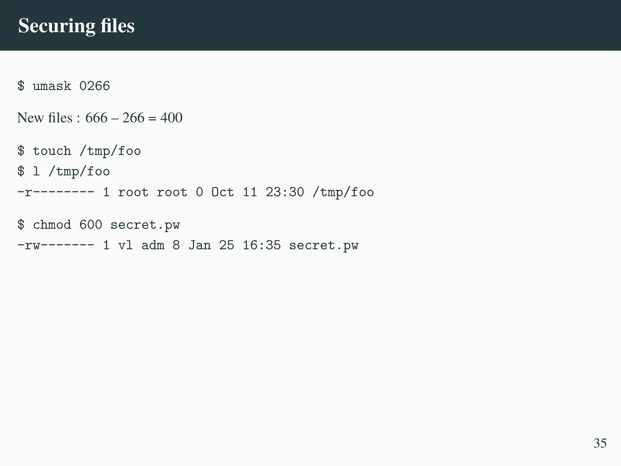 Securing files
$ umask 0266
New files : 666 – 266 = 400
$ touch /tmp/foo
$ l /tmp/foo
-r-------- 1 root root 0 Oct 11 23:30 /tmp/foo
$ chmod 600 secret.pw
-rw------- 1 vl adm 8 Jan 25 16:35 secret.pw
35
 