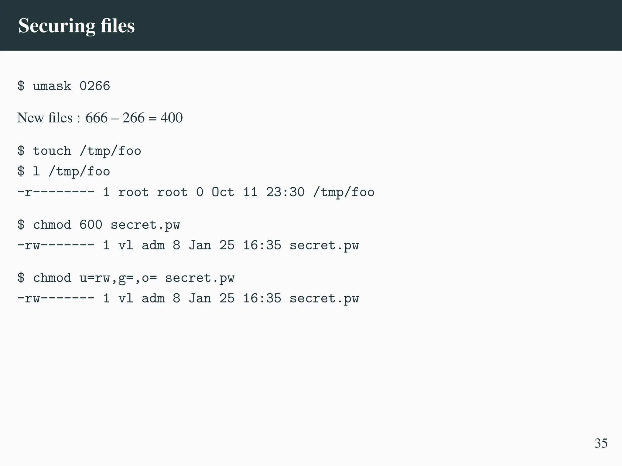 Securing files
$ umask 0266
New files : 666 – 266 = 400
$ touch /tmp/foo
$ l /tmp/foo
-r-------- 1 root root 0 Oct 11 23:30 /tmp/foo
$ chmod 600 secret.pw
-rw------- 1 vl adm 8 Jan 25 16:35 secret.pw
$ chmod u=rw,g=,o= secret.pw
-rw------- 1 vl adm 8 Jan 25 16:35 secret.pw
35
 