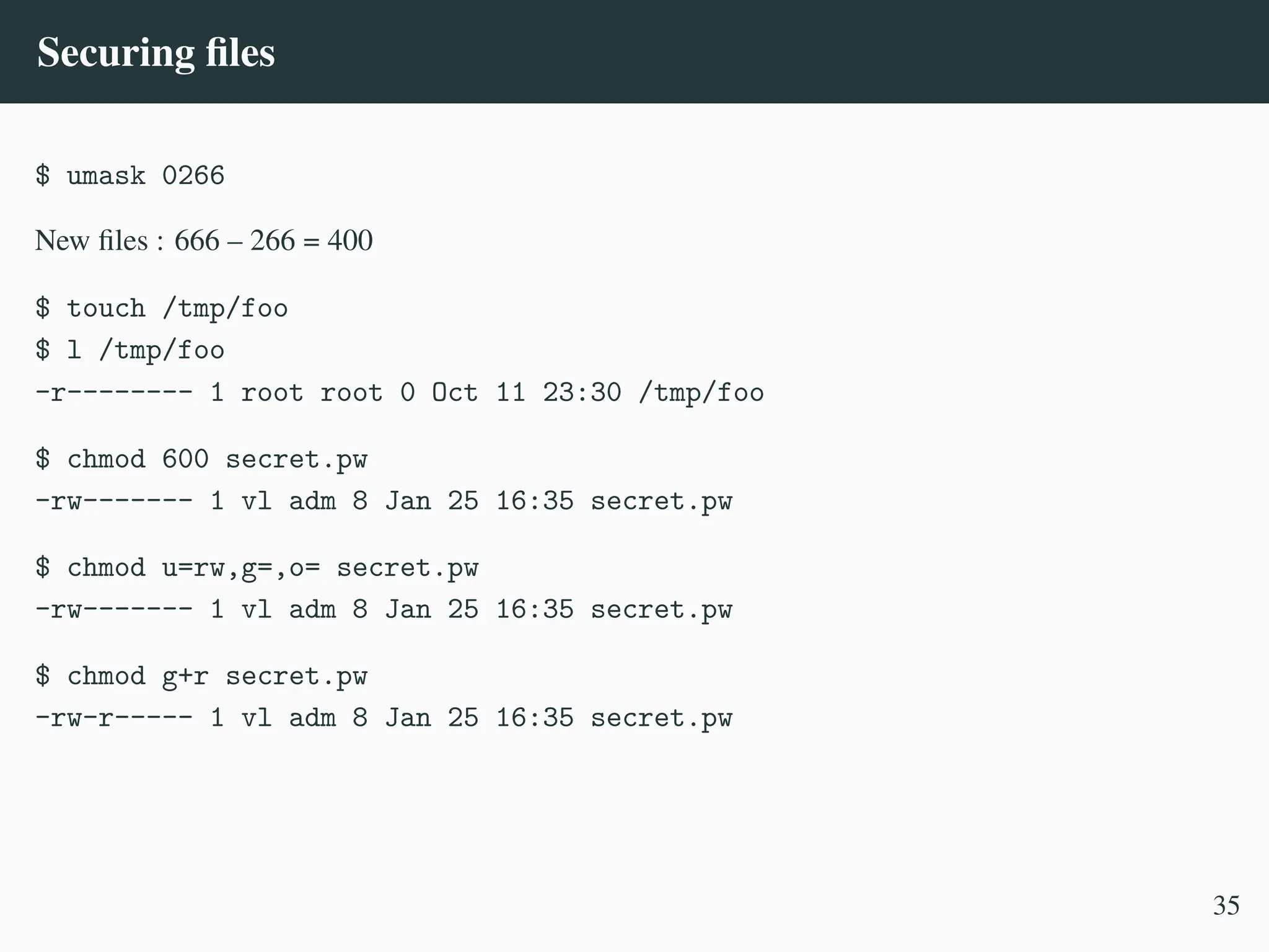 Securing files
$ umask 0266
New files : 666 – 266 = 400
$ touch /tmp/foo
$ l /tmp/foo
-r-------- 1 root root 0 Oct 11 23:30 /tmp/foo
$ chmod 600 secret.pw
-rw------- 1 vl adm 8 Jan 25 16:35 secret.pw
$ chmod u=rw,g=,o= secret.pw
-rw------- 1 vl adm 8 Jan 25 16:35 secret.pw
$ chmod g+r secret.pw
-rw-r----- 1 vl adm 8 Jan 25 16:35 secret.pw
35
 